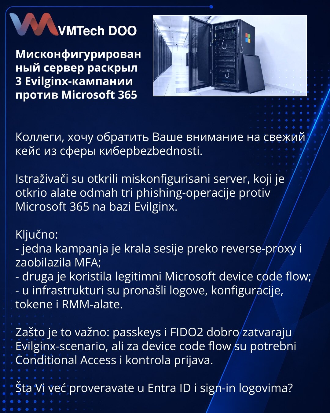 Мисконфигурированный сервер раскрыл 3 Evilginx-кампании против Microsoft 365

Коллеги, хочу обратить Ваше внимание на свежий кейс из сферы киберbezbednosti.

Istraživači su otkrili miskonfigurisani server, koji je otkrio alate odmah tri phishing-operacije protiv Microsoft 365 na bazi Evilginx.

Ključno:
- jedna kampanja je krala sesije preko reverse-proxy i zaobilazila MFA;
- druga je koristila legitimni Microsoft device code flow;
- u infrastrukturi su pronašli logove, konfiguracije, tokene i R