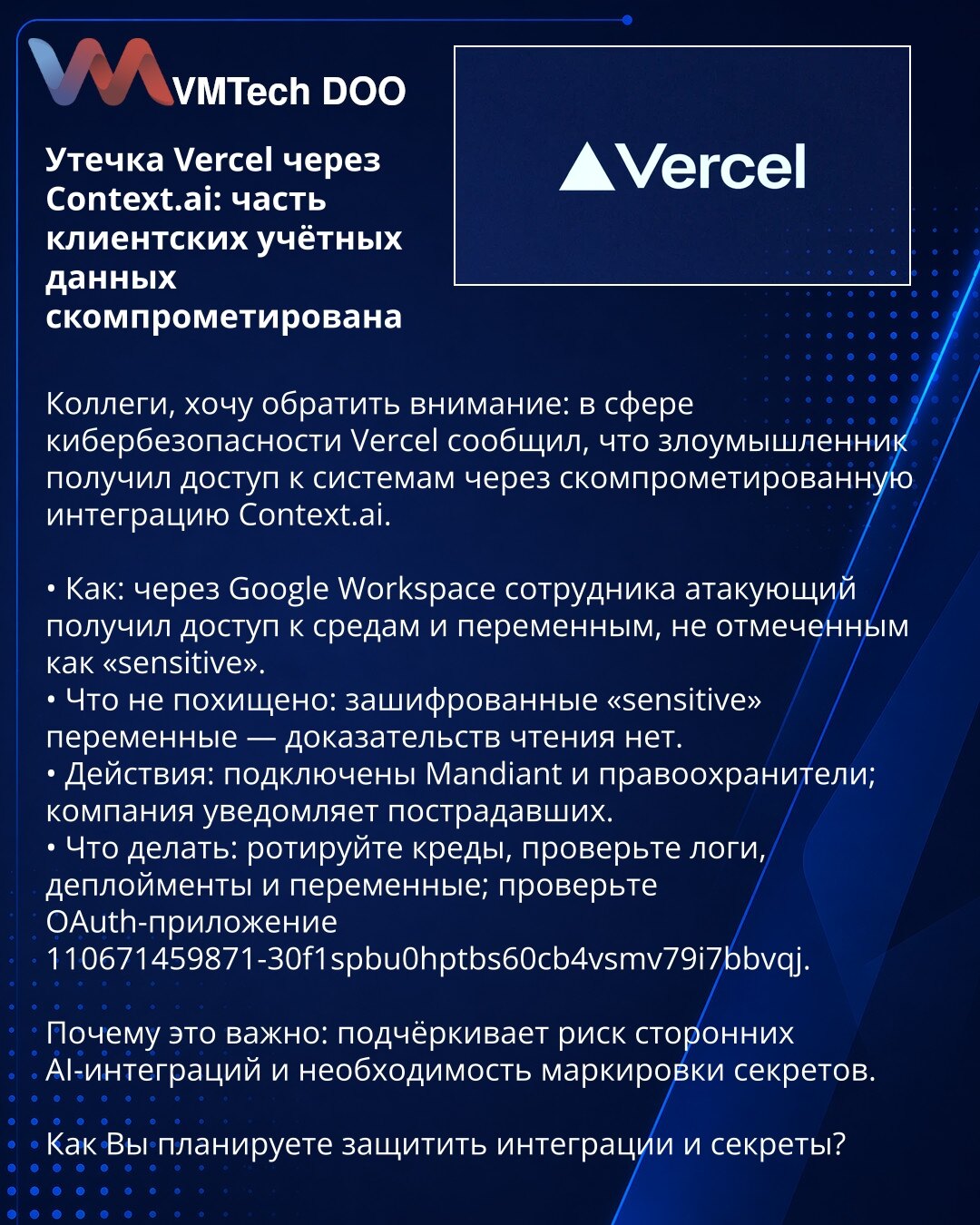 Curenje u Vercel preko Context.ai: deo klijentskih kredencijala kompromitovan

Kolege, želim da skrenem pažnju: u oblasti sajber bezbednosti Vercel je prijavio da je napadač pristupio sistemima preko kompromitovane integracije Context.ai.

• Kako: preko Google Workspace naloga zaposlenog napadač je dobio pristup okruženjima i promenljivama koje nisu označene kao „sensitive“.
• Šta nije ukradeno: šifrovane promenljive označene kao „sensitive“ — nema dokaza da su čitane.
• Mere: angažovani su Mand