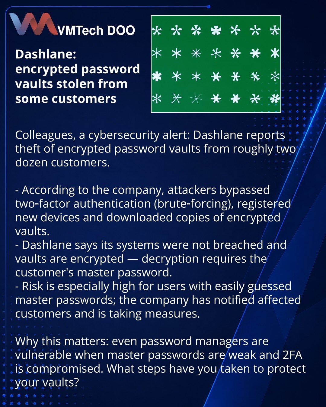 Dashlane: ukradeni šifrovani trezori lozinki kod pojedinih klijenata

Kolege, želim skrenuti pažnju u oblasti sajber bezbednosti: Dashlane prijavljuje krađu šifrovanih trezora lozinki kod otprilike dvadesetak klijenata.

- Prema navodu kompanije, napadači su probili dvofaktornu autentifikaciju (brute‑force), registrovali nove uređaje i preuzeli kopije šifrovanih trezora.
- Dashlane tvrdi da njihovi sistemi nisu kompromitovani i da su sami trezori šifrovani — za dešifrovanje je potrebna klijentov