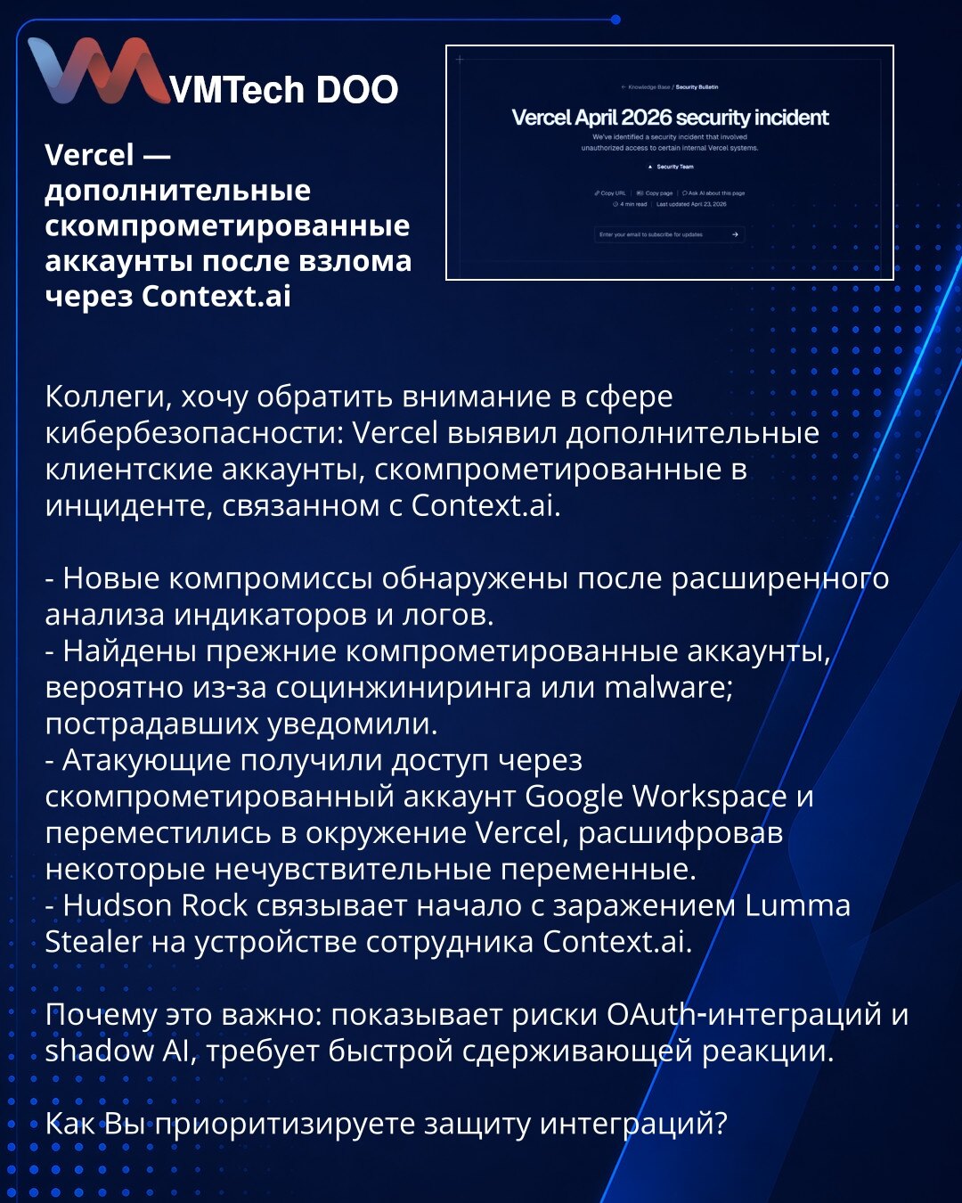 Vercel — dodatni kompromitovani nalozi nakon napada preko Context.ai

Kolege, želim da skrenem pažnju u oblasti sajber bezbednosti: Vercel je otkrio dodatne klijentske naloge kompromitovane u incidentu vezanom za Context.ai.

- Novi kompromitovani nalozi otkriveni nakon proširene analize indikatora i logova.
- Pronađeni su ranije kompromitovani nalozi, verovatno usled socijalnog inženjeringa ili malware‑a; pogođeni su obavešteni.
- Napadači su dobili pristup preko kompromitovanog Google Workspac