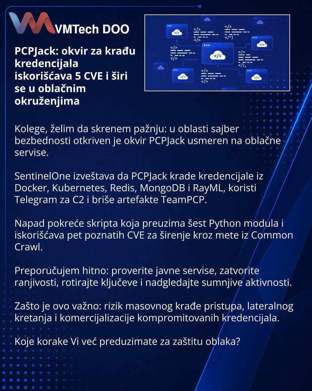 PCPJack: okvir za krađu kredencijala iskorišćava 5 CVE i širi se u oblačnim okruženjima

Kolege, želim da skrenem pažnju: u oblasti sajber bezbednosti otkriven je okvir PCPJack usmeren na oblačne servise.

SentinelOne izveštava da PCPJack krade kredencijale iz Docker, Kubernetes, Redis, MongoDB i RayML, koristi Telegram za C2 i briše artefakte TeamPCP.

Napad pokreće skripta koja preuzima šest Python modula i iskorišćava pet poznatih CVE za širenje kroz mete iz Common Crawl.

Preporučujem hitno: