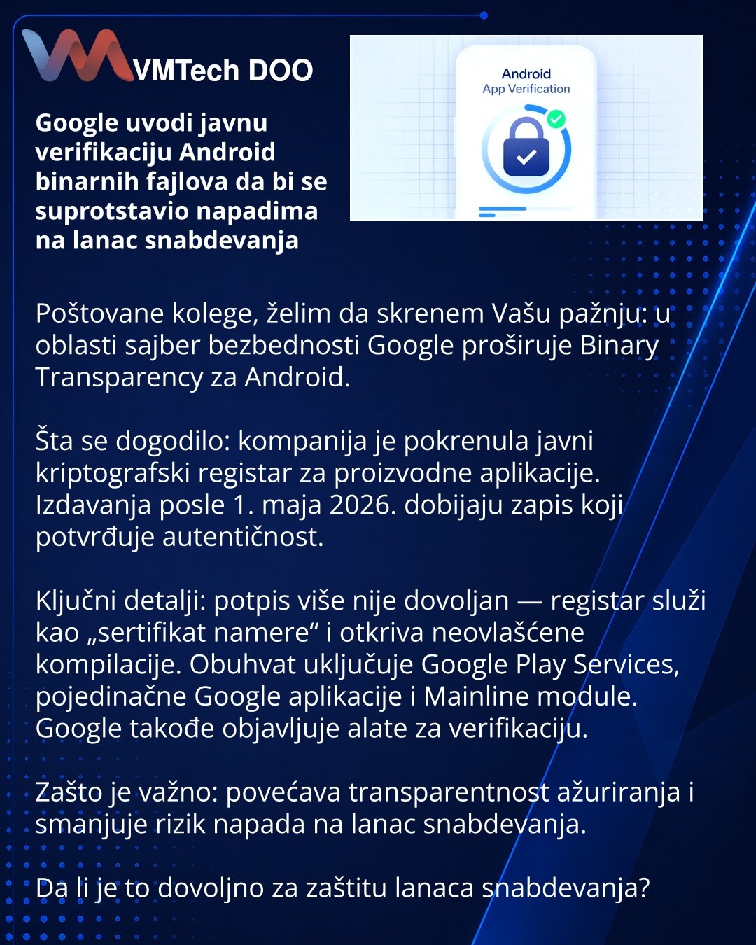Google uvodi javnu verifikaciju Android binarnih fajlova da bi se suprotstavio napadima na lanac snabdevanja

Poštovane kolege, želim da skrenem Vašu pažnju: u oblasti sajber bezbednosti Google proširuje Binary Transparency za Android.

Šta se dogodilo: kompanija je pokrenula javni kriptografski registar za proizvodne aplikacije. Izdavanja posle 1. maja 2026. dobijaju zapis koji potvrđuje autentičnost.

Ključni detalji: potpis više nije dovoljan — registar služi kao „sertifikat namere“ i otkriva
