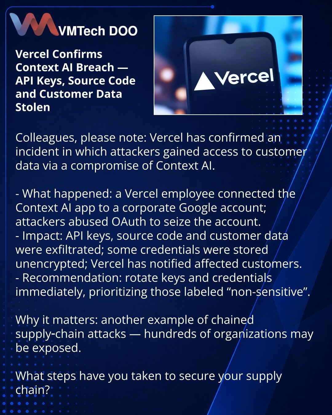 Vercel potvrdio curenje preko Context AI — ukradeni ključevi, izvori i podaci klijenata

Kollege, želim da skrenem pažnju: u oblasti sajber bezbednosti Vercel je potvrdio incident u kome su napadači dobili pristup podacima klijenata putem propusta u Context AI.

- Šta se desilo: zaposleni Vercel-a je povezao aplikaciju Context AI sa korporativnim Google nalogom; napadači su iskoristili OAuth i preuzeli nalog.
- Posledice: ukradeni API ključevi, izvori i podaci; deo kredencijala nije bio šifrovan
