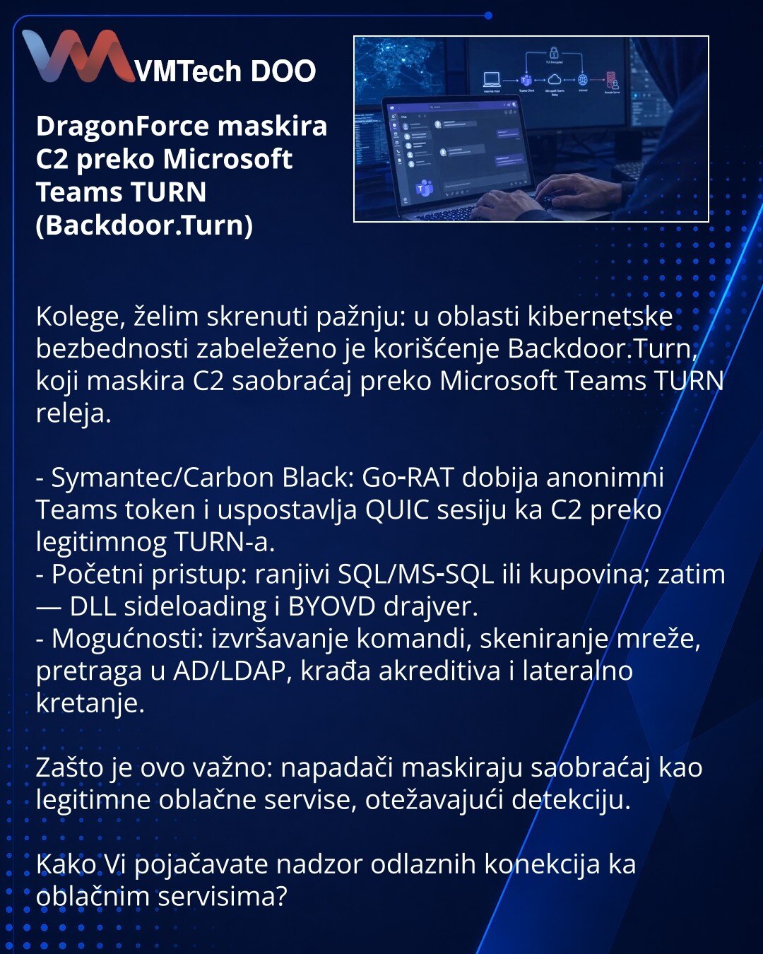DragonForce maskira C2 preko Microsoft Teams TURN (Backdoor.Turn)

Kolege, želim skrenuti pažnju: u oblasti kibernetske bezbednosti zabeleženo je korišćenje Backdoor.Turn, koji maskira C2 saobraćaj preko Microsoft Teams TURN releja.

- Symantec/Carbon Black: Go‑RAT dobija anonimni Teams token i uspostavlja QUIC sesiju ka C2 preko legitimnog TURN-a.
- Početni pristup: ranjivi SQL/MS‑SQL ili kupovina; zatim — DLL sideloading i BYOVD drajver.
- Mogućnosti: izvršavanje komandi, skeniranje mreže, pre