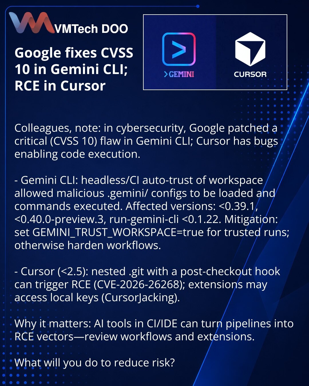 Google otklonio CVSS 10 u Gemini CLI; u Cursoru — RCE

Kolege, skrećem pažnju: Google je otklonio kritičnu ranjivost (CVSS 10) u Gemini CLI; u Cursoru su otkriveni bagovi koji vode do izvršenja koda.

- Gemini CLI: u headless/CI režimu automatsko poverenje radnog workspace-a omogućavalo je učitavanje zlonamernih .gemini/ konfiguracija i izvršavanje komandi. Pogođene verzije: