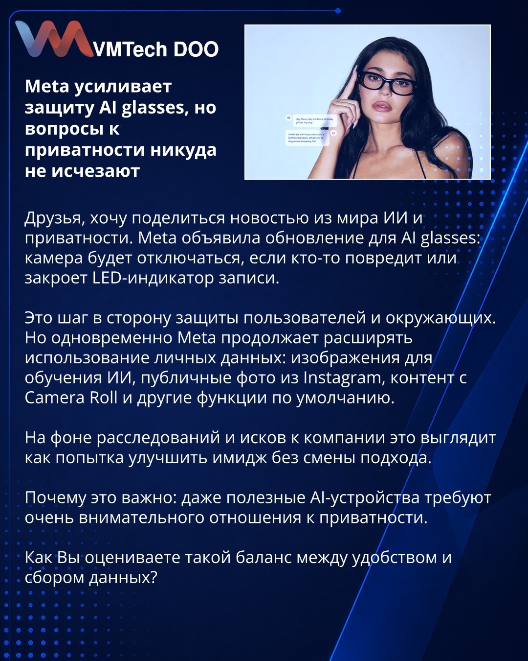 Meta pojačava zaštitu AI naočara, ali pitanja privatnosti i dalje ostaju

Prijatelji, želeo bih da podelim vest iz sveta veštačke inteligencije i privatnosti. Meta je objavila ažuriranje za AI naočare: kamera će se isključiti ako neko ošteti ili prekrije LED indikator snimanja.

To je korak ka zaštiti korisnika i ljudi u okruženju. Međutim, Meta istovremeno nastavlja da širi upotrebu ličnih podataka: slike za obuku AI, javne fotografije sa Instagrama, sadržaj iz Camera Roll-a i druge podrazumeva