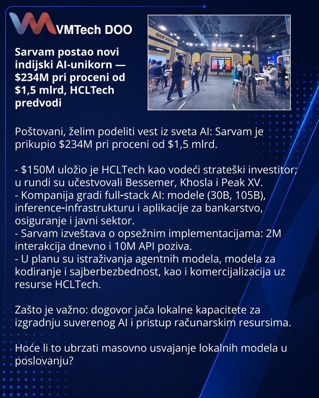 Sarvam postao novi indijski AI-unikorn — $234M pri proceni od $1,5 mlrd, HCLTech predvodi

Poštovani, želim podeliti vest iz sveta AI: Sarvam je prikupio $234M pri proceni od $1,5 mlrd.

- $150M uložio je HCLTech kao vodeći strateški investitor; u rundi su učestvovali Bessemer, Khosla i Peak XV.
- Kompanija gradi full‑stack AI: modele (30B, 105B), inference‑infrastrukturu i aplikacije za bankarstvo, osiguranje i javni sektor.
- Sarvam izveštava o opsežnim implementacijama: 2M interakcija dnevno