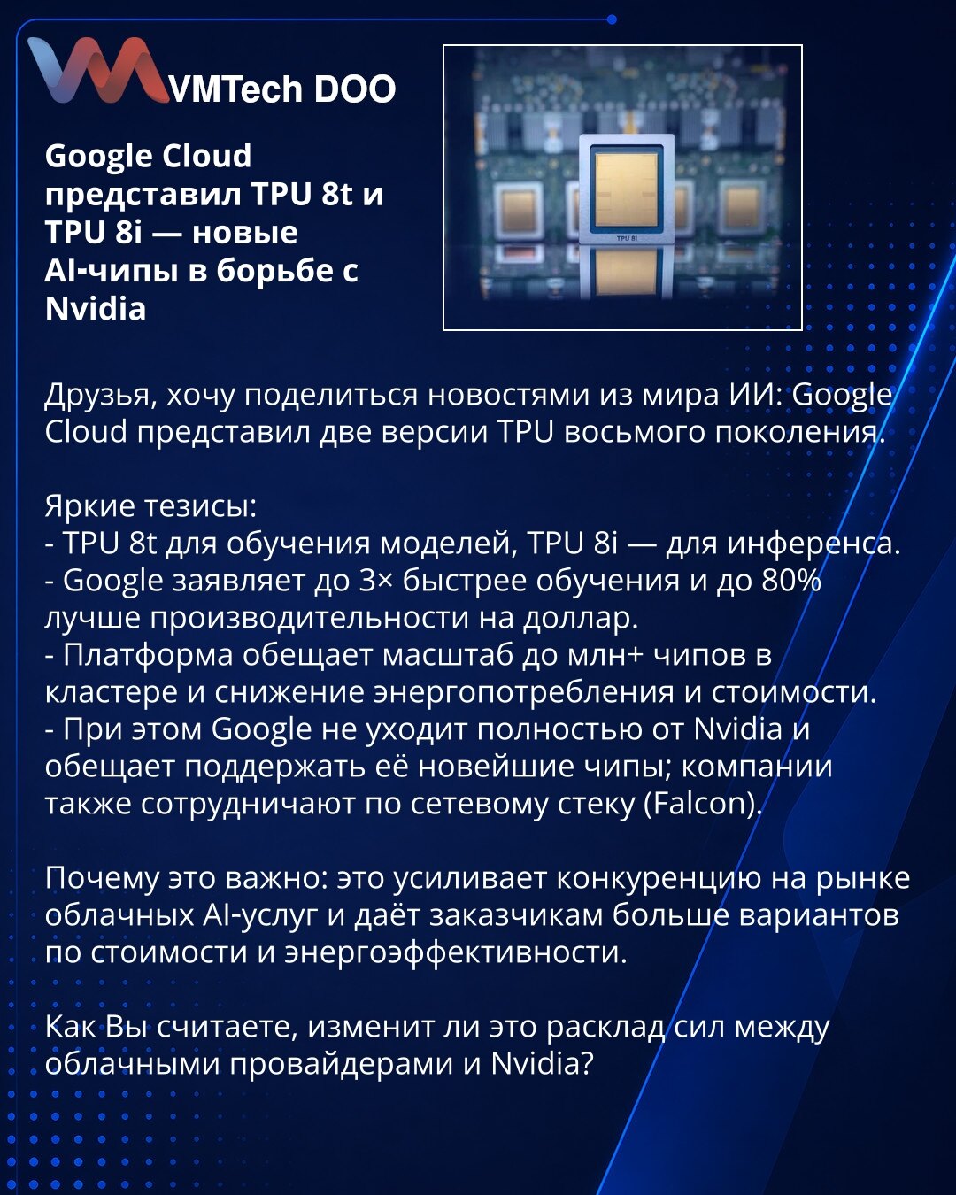 Google Cloud predstavio TPU 8t i TPU 8i — novi AI čipovi u borbi protiv Nvidije

Poštovani, želim da podelim vesti iz sveta AI: Google Cloud je predstavio dve verzije TPU osme generacije.

Ključne teze:
- TPU 8t za obuku modela, TPU 8i za inferenciju.
- Google tvrdi do 3× brže obuke i do 80% bolje performanse po dolaru.
- Platforma obećava skaliranje do više od milion čipova u klasteru i smanjenje potrošnje energije i troškova.
- Istovremeno Google ne napušta potpuno Nvidiju i planira podršku za