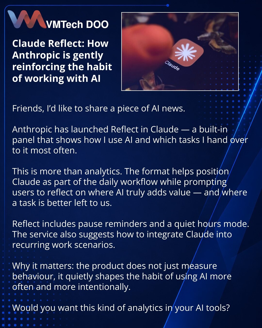 Claude Reflect: Anthropic jača naviku rada sa AI

Dragi prijatelji, želim da podelim vest iz sveta veštačke inteligencije.

Anthropic je u Claude-u pokrenuo funkciju Reflect — panel koji pokazuje kako koristim veštačku inteligenciju i koje zadatke joj najčešće poveravam.

Ovo nije samo analitika. Takav format pomaže da Claude doživim kao deo svakodnevnog rada, a istovremeno podstiče razmišljanje gde je veštačka inteligencija korisna, a gde je bolje da zadatak ostane na meni.

U Reflect-u postoje