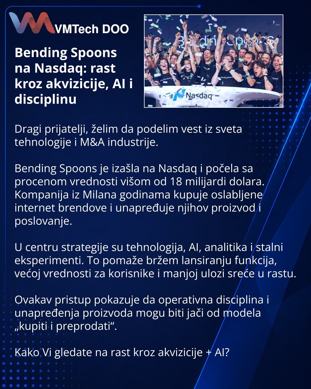 Bending Spoons na Nasdaq: rast kroz akvizicije, AI i disciplinu

Dragi prijatelji, želim da podelim vest iz sveta tehnologije i M&A industrije.

Bending Spoons je izašla na Nasdaq i počela sa procenom vrednosti višom od 18 milijardi dolara. Kompanija iz Milana godinama kupuje oslabljene internet brendove i unapređuje njihov proizvod i poslovanje.

U centru strategije su tehnologija, AI, analitika i stalni eksperimenti. To pomaže bržem lansiranju funkcija, većoj vrednosti za korisnike i manjoj ul