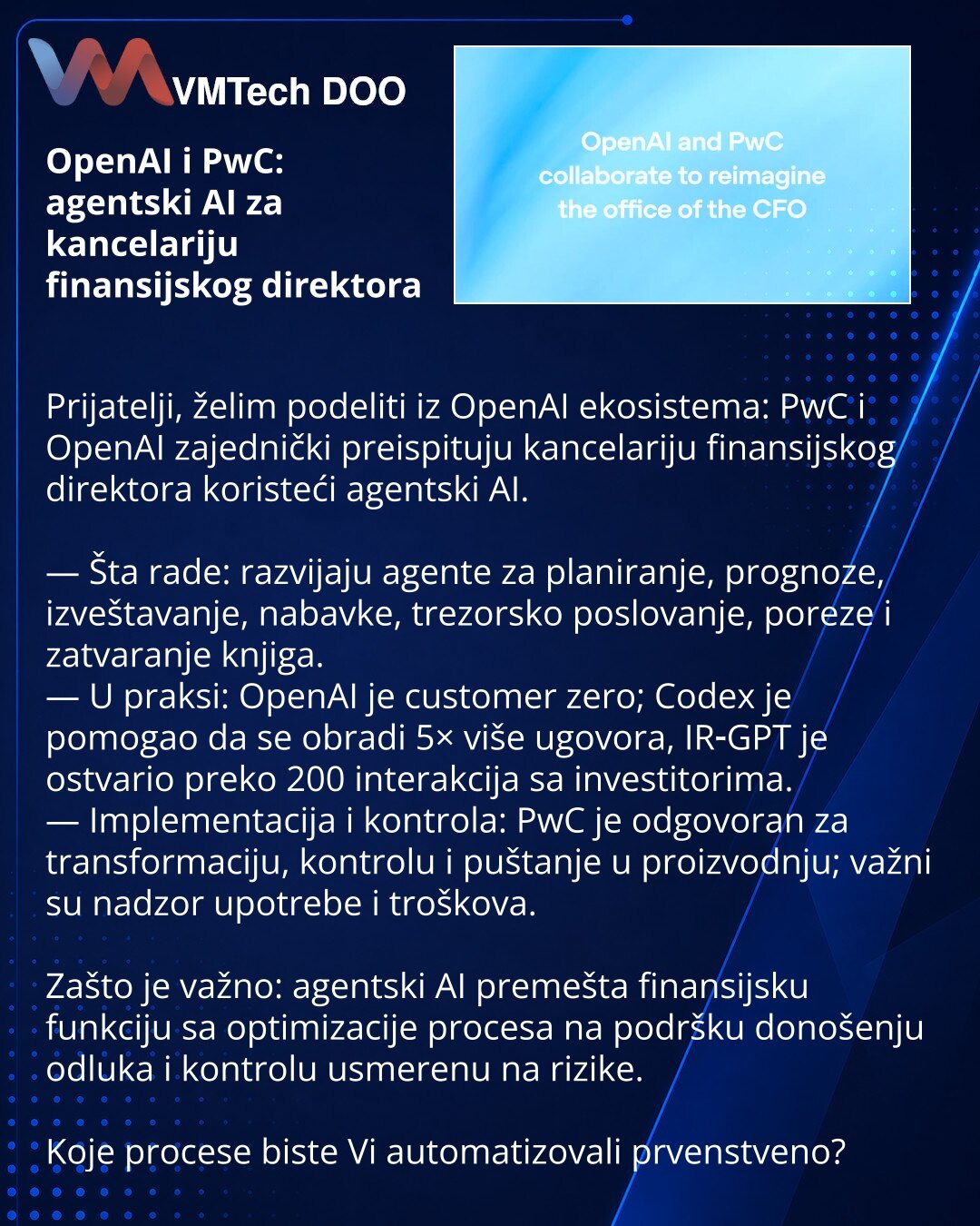 OpenAI i PwC: agentski AI za kancelariju finansijskog direktora

Prijatelji, želim podeliti iz OpenAI ekosistema: PwC i OpenAI zajednički preispituju kancelariju finansijskog direktora koristeći agentski AI.

— Šta rade: razvijaju agente za planiranje, prognoze, izveštavanje, nabavke, trezorsko poslovanje, poreze i zatvaranje knjiga.
— U praksi: OpenAI je customer zero; Codex je pomogao da se obradi 5× više ugovora, IR‑GPT je ostvario preko 200 interakcija sa investitorima.
— Implementacija i ko