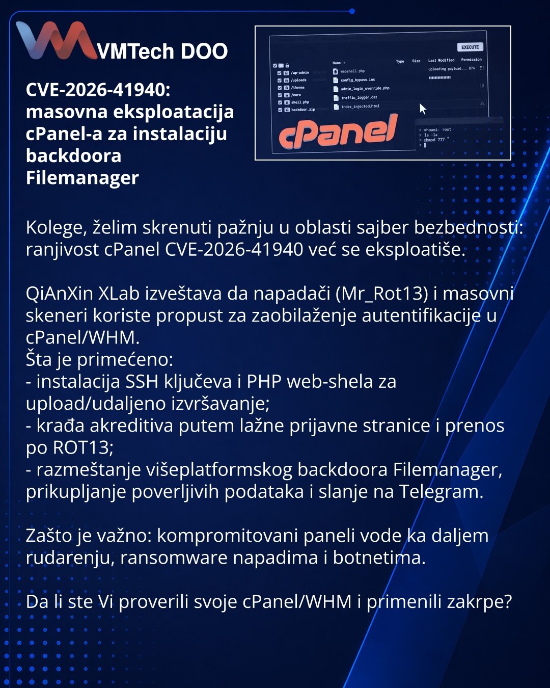 CVE-2026-41940: masovna eksploatacija cPanel-a za instalaciju backdoora Filemanager

Kolege, želim skrenuti pažnju u oblasti sajber bezbednosti: ranjivost cPanel CVE-2026-41940 već se eksploatiše.

QiAnXin XLab izveštava da napadači (Mr_Rot13) i masovni skeneri koriste propust za zaobilaženje autentifikacije u cPanel/WHM.
Šta je primećeno:
- instalacija SSH ključeva i PHP web-shela za upload/udaljeno izvršavanje;
- krađa akreditiva putem lažne prijavne stranice i prenos po ROT13;
- razmeštanje v