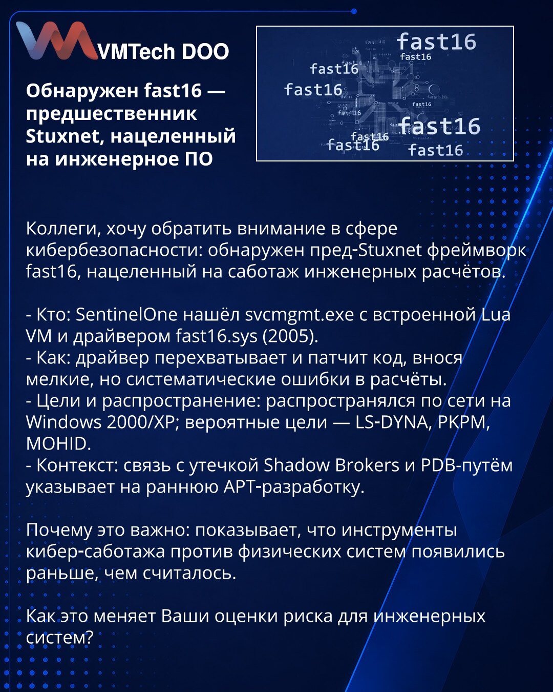 Otkriven fast16 — prethodnik Stuxneta, usmeren na inženjerski softver

Kolege, želim skrenuti pažnju u oblasti sajber bezbednosti: otkriven je pre‑Stuxnet okvir fast16, usmeren na sabotiranje inženjerskih proračuna.

- Ko: SentinelOne je pronašao svcmgmt.exe sa ugrađenom Lua VM i drajverom fast16.sys (2005).
- Kako: drajver presreće i menja kod, uvodeći sitne, ali sistematske greške u proračune.
- Ciljevi i širenje: širio se mrežno na Windows 2000/XP; verovatni ciljevi — LS‑DYNA, PKPM, MOHID.
-