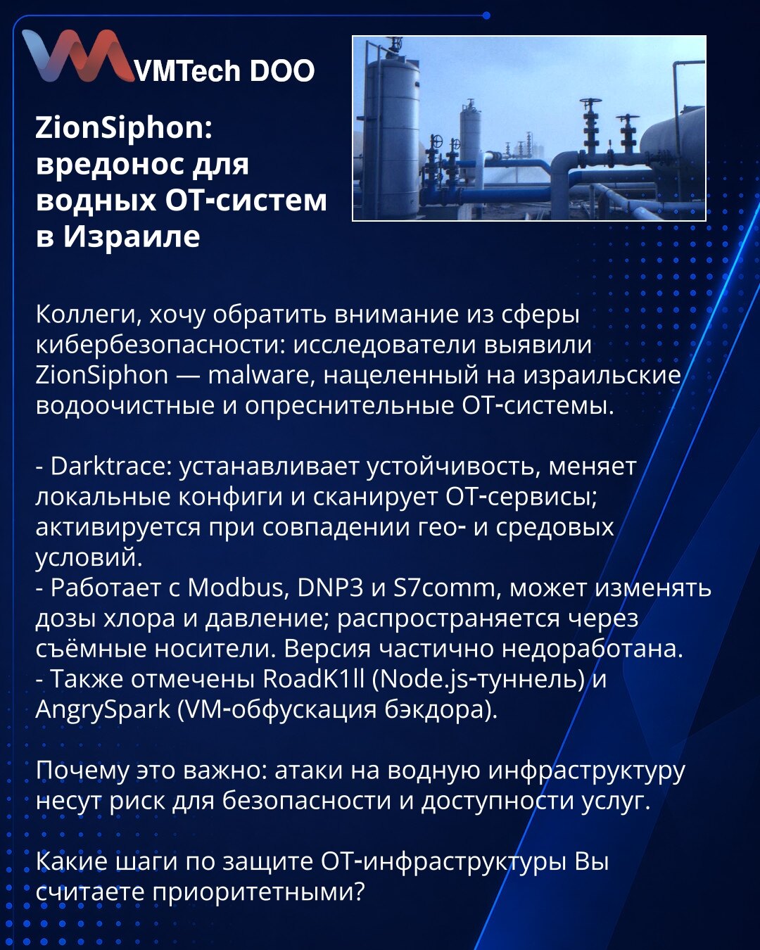 ZionSiphon: zlonamerni softver za vodne OT‑sisteme u Izraelu

Kolege, želim da skrenem pažnju iz oblasti kibernetske bezbednosti: istraživači su otkrili ZionSiphon — zlonamerni softver usmeren na izraelske sisteme za prečišćavanje i desalinizaciju vode.

- Darktrace: uspostavlja perzistenciju, menja lokalne konfiguracije i skenira OT‑servise; aktivira se pri poklapanju geo‑lokacijskih i okruženjskih uslova.
- Radi sa Modbus, DNP3 i S7comm, može menjati doziranje hlora i pritisak; širi se preko p