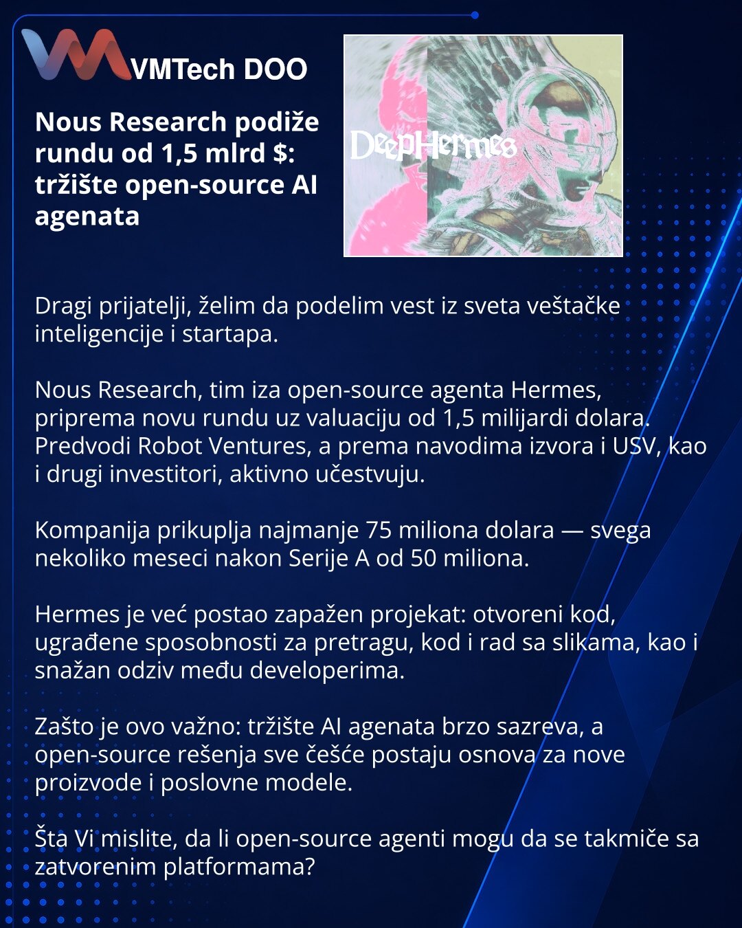Nous Research podiže rundu od 1,5 mlrd $: tržište open-source AI agenata

Dragi prijatelji, želim da podelim vest iz sveta veštačke inteligencije i startapa.

Nous Research, tim iza open-source agenta Hermes, priprema novu rundu uz valuaciju od 1,5 milijardi dolara. Predvodi Robot Ventures, a prema navodima izvora i USV, kao i drugi investitori, aktivno učestvuju.

Kompanija prikuplja najmanje 75 miliona dolara — svega nekoliko meseci nakon Serije A od 50 miliona.

Hermes je već postao zapažen p