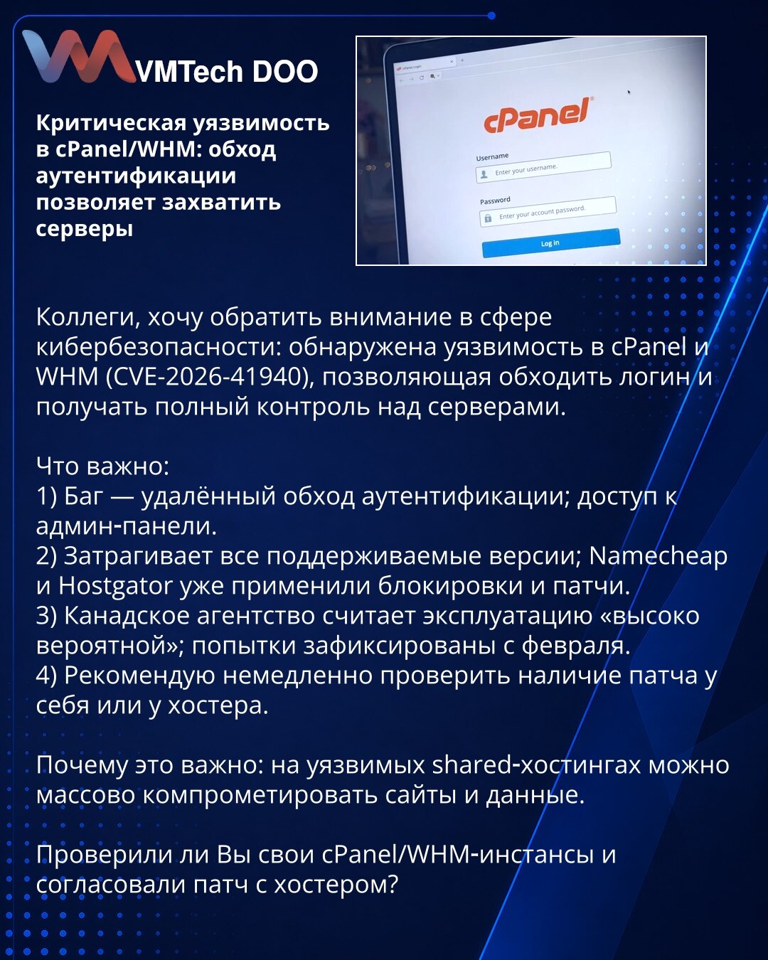 Kritična ranjivost u cPanel/WHM: zaobilaženje autentikacije omogućava preuzimanje servera

Poštovane kolege, skrećem pažnju u oblasti kibernetičke bezbednosti: otkrivena je ranjivost u cPanel i WHM (CVE-2026-41940) koja omogućava zaobilaženje autentikacije i potpunu kontrolu nad serverima.

1) Udaljeno zaobilaženje autentikacije; pristup admin konzoli.
2) Pogađa sve podržane verzije; Namecheap i Hostgator primenili zakrpe.
3) Kanadska agencija ocenjuje eksploataciju kao "visoko verovatnu"; pokuš