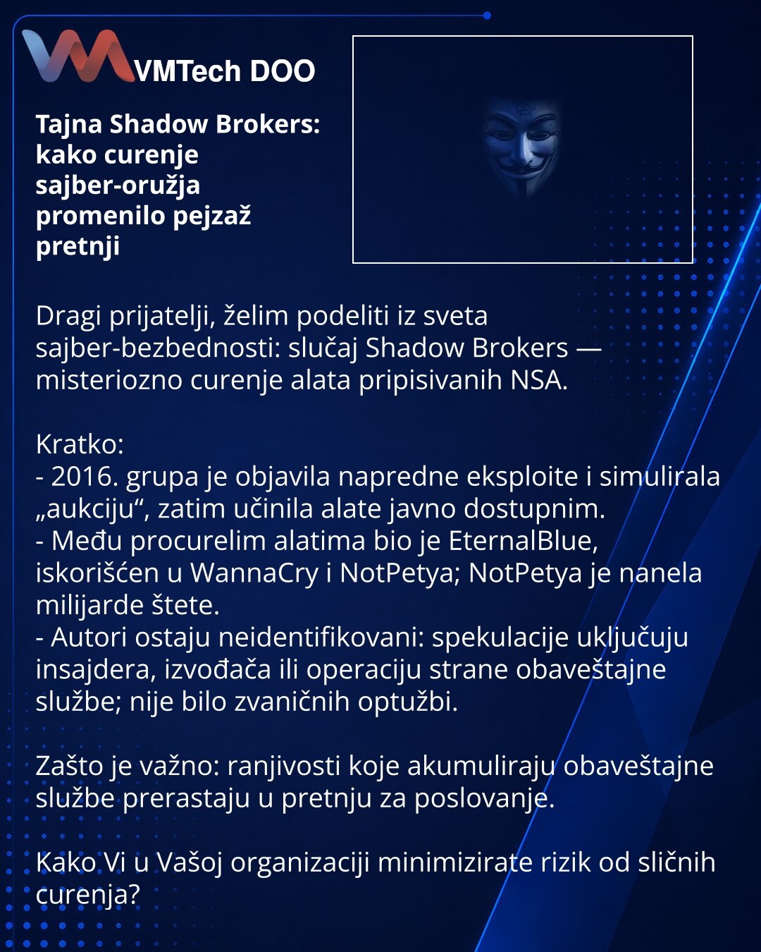 Tajna Shadow Brokers: kako curenje sajber-oružja promenilo pejzaž pretnji

Dragi prijatelji, želim podeliti iz sveta sajber-bezbednosti: slučaj Shadow Brokers — misteriozno curenje alata pripisivanih NSA.

Kratko:
- 2016. grupa je objavila napredne eksploite i simulirala „aukciju“, zatim učinila alate javno dostupnim.
- Među procurelim alatima bio je EternalBlue, iskorišćen u WannaCry i NotPetya; NotPetya je nanela milijarde štete.
- Autori ostaju neidentifikovani: spekulacije uključuju insajder