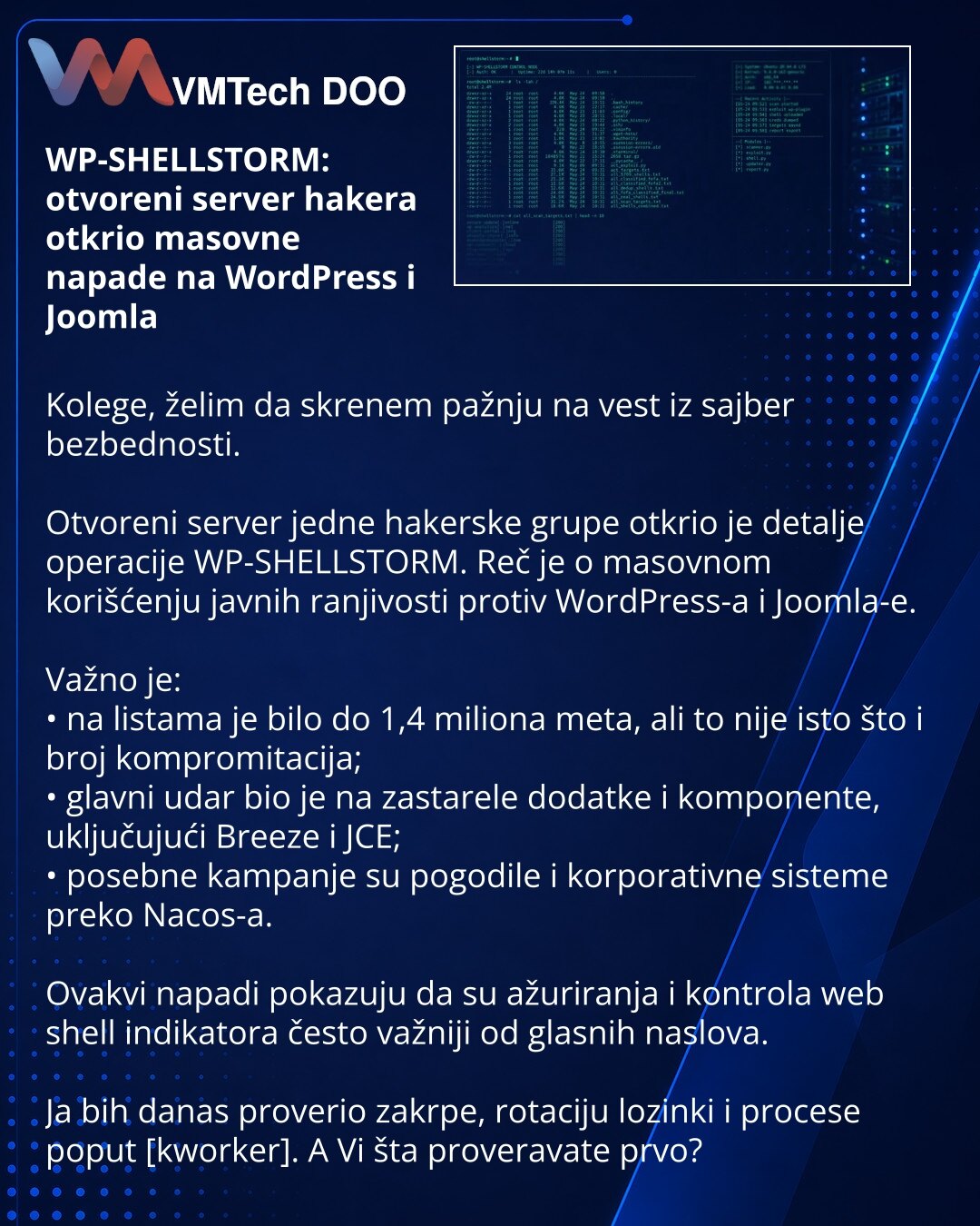 WP-SHELLSTORM: otvoreni server hakera otkrio masovne napade na WordPress i Joomla

Kolege, želim da skrenem pažnju na vest iz sajber bezbednosti.

Otvoreni server jedne hakerske grupe otkrio je detalje operacije WP-SHELLSTORM. Reč je o masovnom korišćenju javnih ranjivosti protiv WordPress-a i Joomla-e.

Važno je:
• na listama je bilo do 1,4 miliona meta, ali to nije isto što i broj kompromitacija;
• glavni udar bio je na zastarele dodatke i komponente, uključujući Breeze i JCE;
• posebne kampan