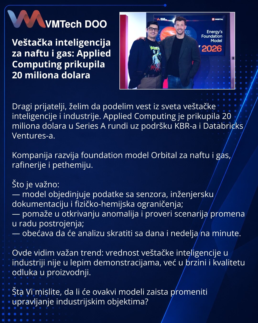 Veštačka inteligencija za naftu i gas: Applied Computing prikupila 20 miliona dolara

Dragi prijatelji, želim da podelim vest iz sveta veštačke inteligencije i industrije. Applied Computing je prikupila 20 miliona dolara u Series A rundi uz podršku KBR-a i Databricks Ventures-a.

Kompanija razvija foundation model Orbital za naftu i gas, rafinerije i pethemiju.

Što je važno:
— model objedinjuje podatke sa senzora, inženjersku dokumentaciju i fizičko-hemijska ograničenja;
— pomaže u otkrivanju a