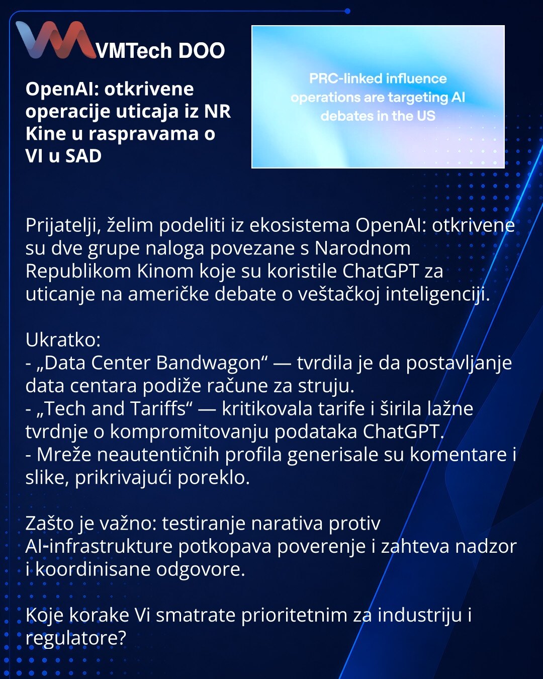 OpenAI: otkrivene operacije uticaja iz NR Kine u raspravama o VI u SAD

Prijatelji, želim podeliti iz ekosistema OpenAI: otkrivene su dve grupe naloga povezane s Narodnom Republikom Kinom koje su koristile ChatGPT za uticanje na američke debate o veštačkoj inteligenciji.

Ukratko:
- „Data Center Bandwagon“ — tvrdila je da postavljanje data centara podiže račune za struju.
- „Tech and Tariffs“ — kritikovala tarife i širila lažne tvrdnje o kompromitovanju podataka ChatGPT.
- Mreže neautentičnih pr