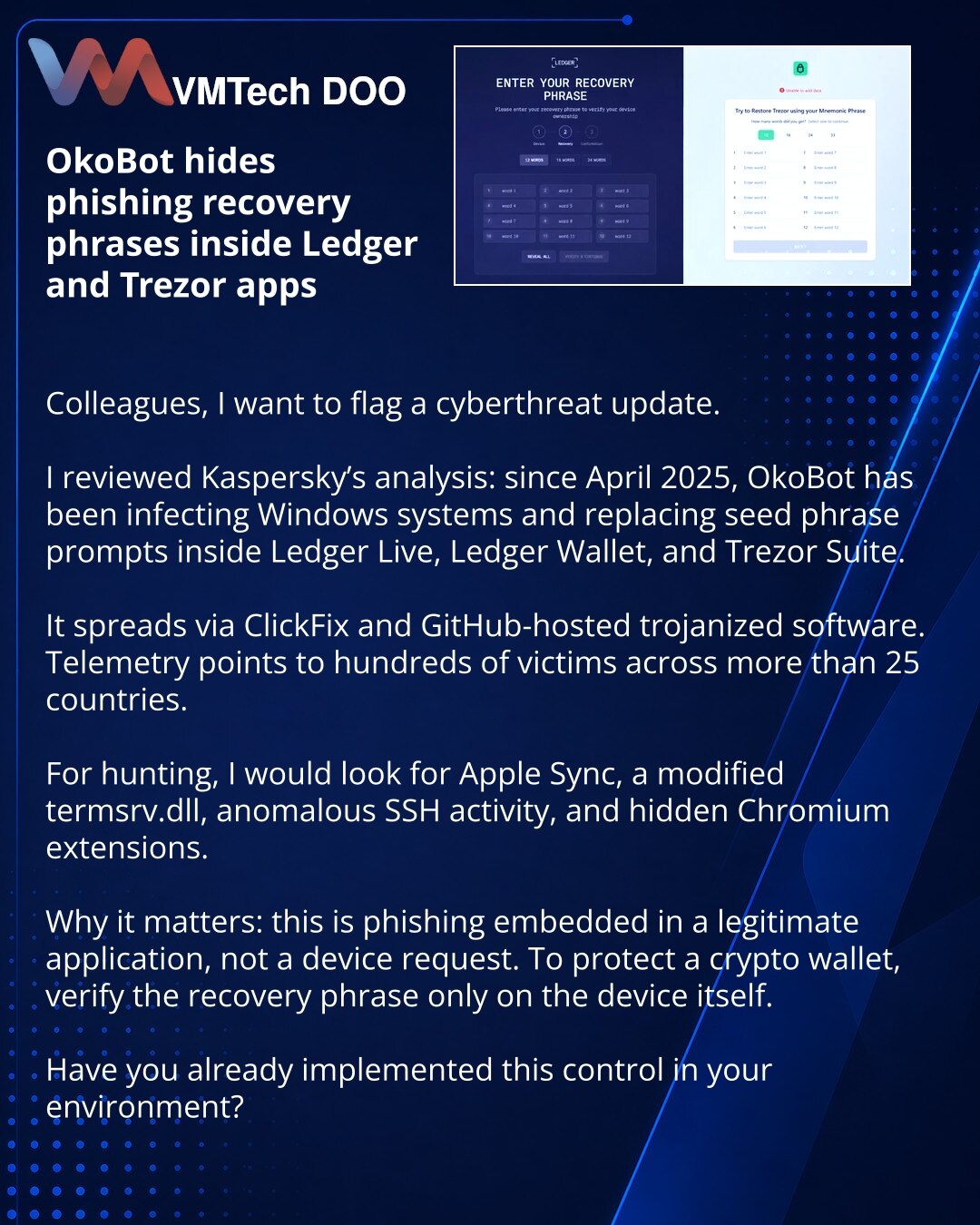 OkoBot maskira phishing recovery frazu direktno unutar Ledger i Trezor aplikacija

Kolege, želim da skrenem pažnju na priču iz oblasti sajber bezbednosti.

Pogledao sam analizu kompanije Kaspersky: OkoBot od aprila 2025. inficira Windows i menja zahtev za seed frazu direktno unutar Ledger Live, Ledger Wallet i Trezor Suite.

Dva su vektora: ClickFix i trojansko softver sa GitHub-a. Po telemetriji — stotine žrtava u više od 25 zemalja.

Za hunting bih pratio Apple Sync, izmenjeni termsrv.dll, ano