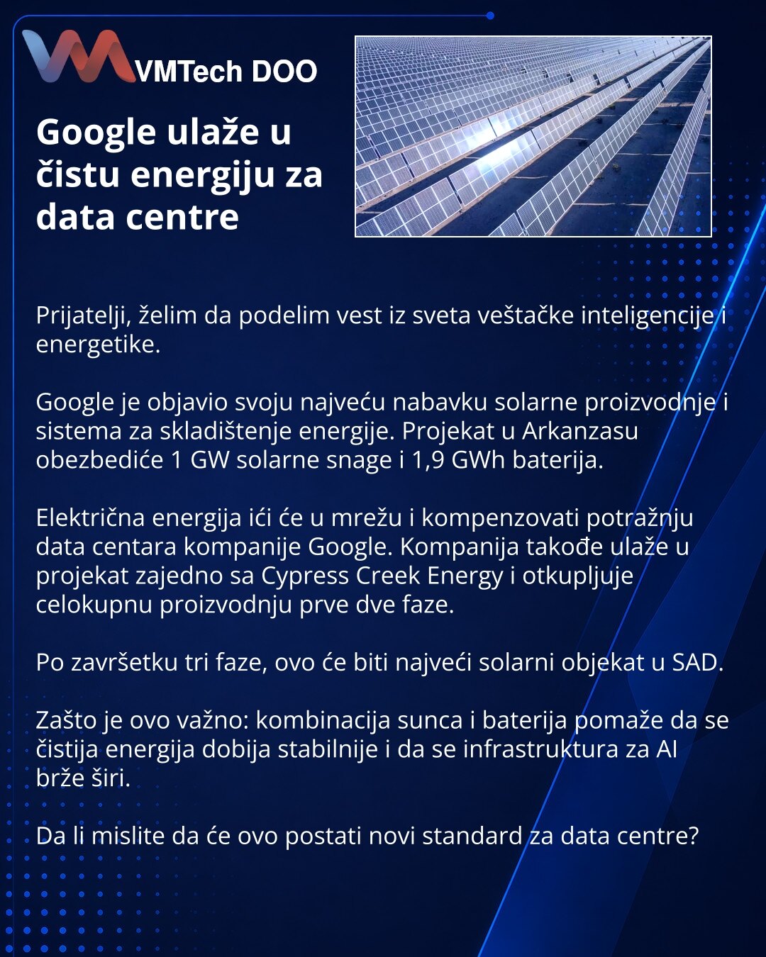 Google ulaže u čistu energiju za data centre

Prijatelji, želim da podelim vest iz sveta veštačke inteligencije i energetike.

Google je objavio svoju najveću nabavku solarne proizvodnje i sistema za skladištenje energije. Projekat u Arkanzasu obezbediće 1 GW solarne snage i 1,9 GWh baterija.

Električna energija ići će u mrežu i kompenzovati potražnju data centara kompanije Google. Kompanija takođe ulaže u projekat zajedno sa Cypress Creek Energy i otkupljuje celokupnu proizvodnju prve dve faze