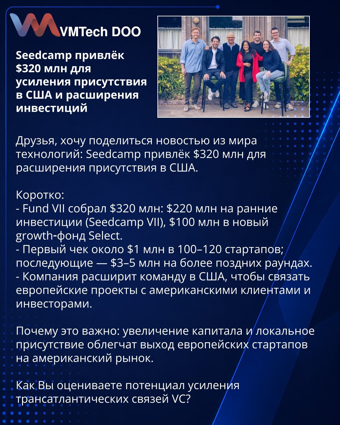 Seedcamp privukao 320 miliona USD za jačanje prisustva u SAD i proširenje investicija

Poštovani, želim da podelim vest iz sveta tehnologije: Seedcamp je prikupio $320 mln za proširenje prisustva u SAD.

Kratko:
- Fund VII prikupio $320 mln: $220 mln za rane investicije (Seedcamp VII), $100 mln u novi growth-fond Select.
- Prvi ček oko $1 mln u 100–120 startapa; naredni — $3–5 mln u kasnijim rundama.
- Kompanija će proširiti tim u SAD da poveže evropske projekte sa američkim klijentima i investi