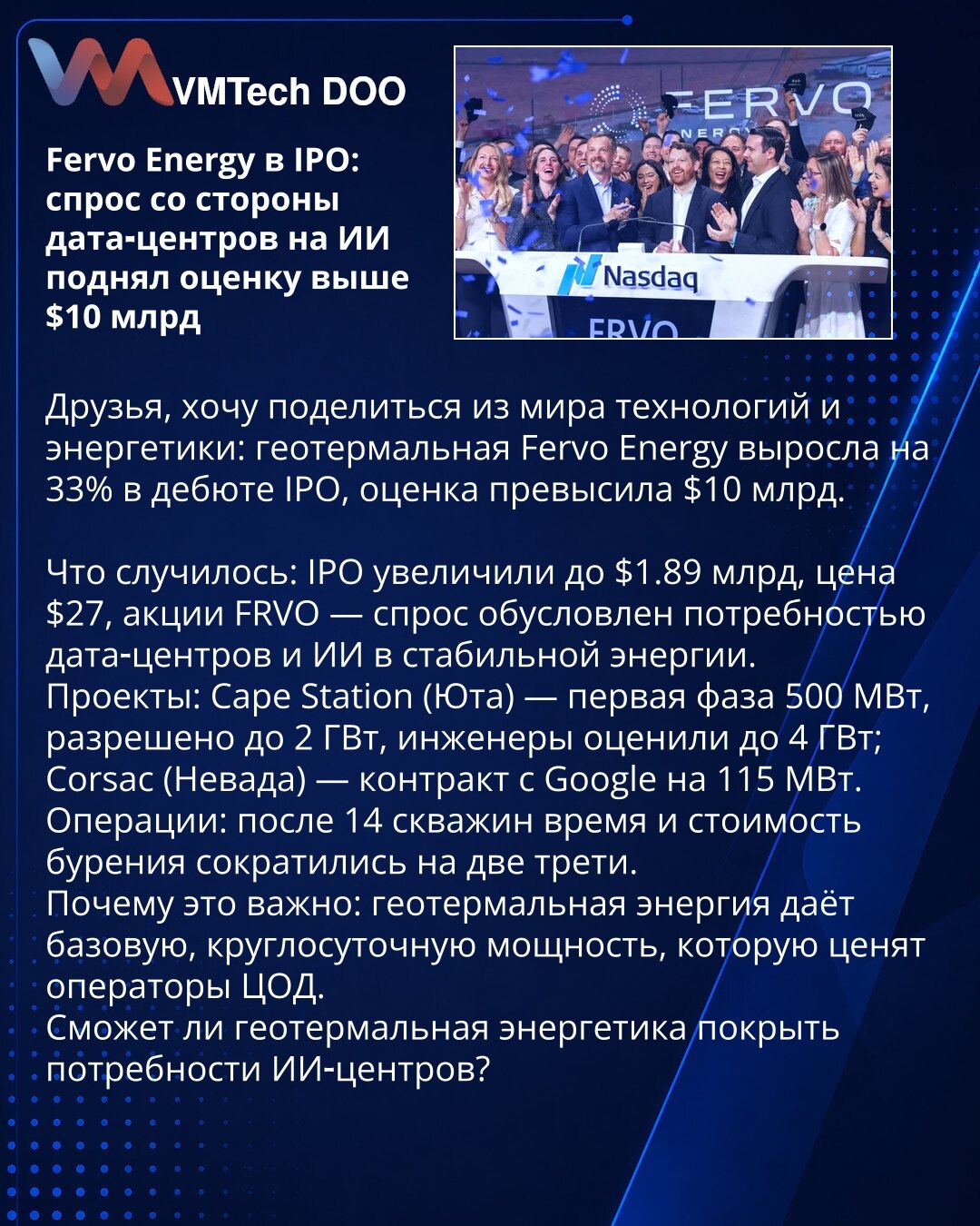 Fervo Energy na IPO: potražnja data-centara za AI podigla vrednovanje iznad 10 milijardi USD

Poštovani, želim da Vam podelim vest iz sveta tehnologije i energetike: geotermalna kompanija Fervo Energy skočila je 33% pri debiju na IPO, pa je vrednovanje prešlo 10 milijardi USD.

Šta se dogodilo: IPO je povećan na 1,89 milijardi USD, cena 27 USD po akciji; potražnja za FRVO posledica je potrebe data‑centara i AI za stabilnom energijom.
Projekti: Cape Station (Juta) — prva faza 500 MW, dozvoljeno d