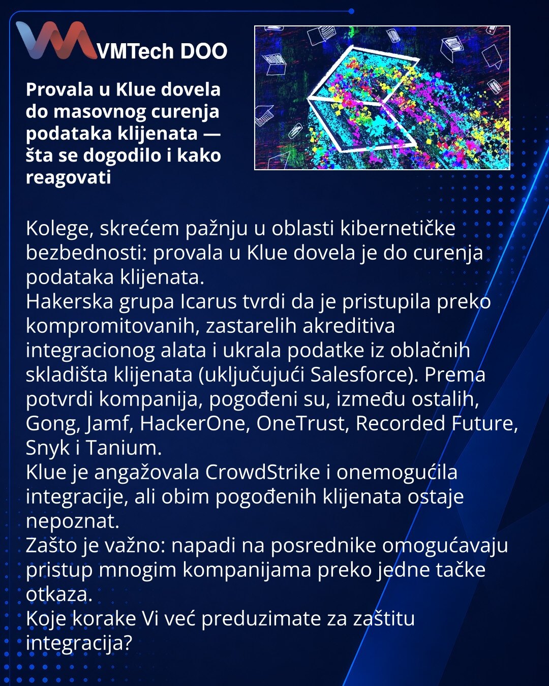 Provala u Klue dovela do masovnog curenja podataka klijenata — šta se dogodilo i kako reagovati

Kolege, skrećem pažnju u oblasti kibernetičke bezbednosti: provala u Klue dovela je do curenja podataka klijenata.
Hakerska grupa Icarus tvrdi da je pristupila preko kompromitovanih, zastarelih akreditiva integracionog alata i ukrala podatke iz oblačnih skladišta klijenata (uključujući Salesforce). Prema potvrdi kompanija, pogođeni su, između ostalih, Gong, Jamf, HackerOne, OneTrust, Recorded Future,
