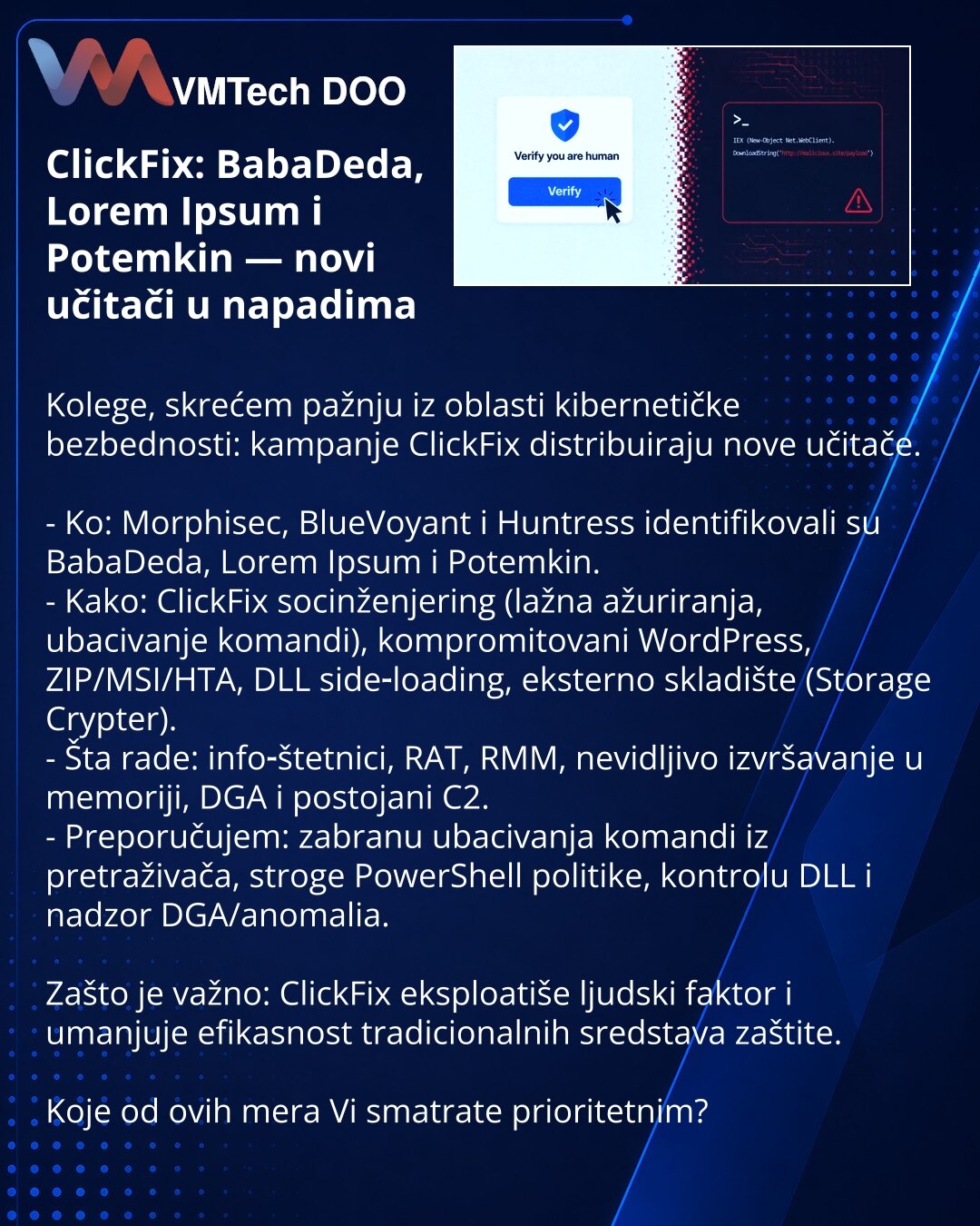 ClickFix: BabaDeda, Lorem Ipsum i Potemkin — novi učitači u napadima

Kolege, skrećem pažnju iz oblasti kibernetičke bezbednosti: kampanje ClickFix distribuiraju nove učitače.

- Ko: Morphisec, BlueVoyant i Huntress identifikovali su BabaDeda, Lorem Ipsum i Potemkin.
- Kako: ClickFix socinženjering (lažna ažuriranja, ubacivanje komandi), kompromitovani WordPress, ZIP/MSI/HTA, DLL side‑loading, eksterno skladište (Storage Crypter).
- Šta rade: info‑štetnici, RAT, RMM, nevidljivo izvršavanje u mem