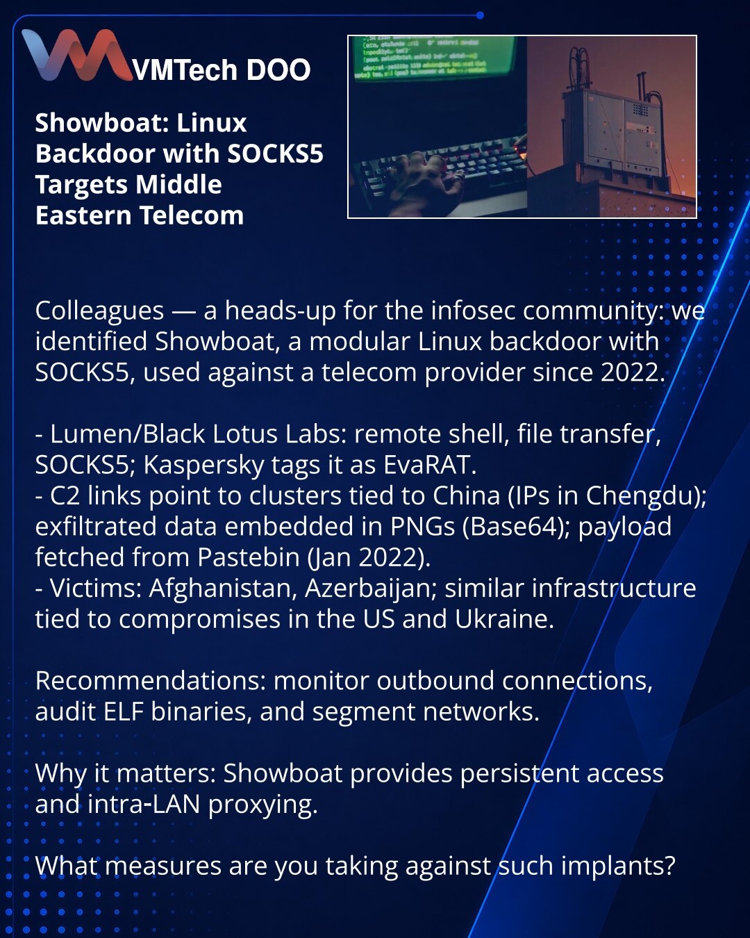 Showboat: Linux-bekdor sa SOCKS5 napada telekom na Bliskom istoku

Kollege, želim skrenuti pažnju u oblasti sajber bezbednosti: otkriven je Showboat — modularni Linux-bekdor sa SOCKS5, korišćen protiv telekom provajdera od 2022.

- Lumen Black Lotus Labs: udaljena ljuska, prenos fajlova, SOCKS5; Kaspersky — EvaRAT.
- C2 veze ukazuju na klastere povezane sa Kinom (IP iz Čengduu); podaci se šalju u PNG (šifrovano Base64); kod se povlači sa Pastebin-a (jan 2022).
- Žrtve: Avganistan, Azerbejdžan; s