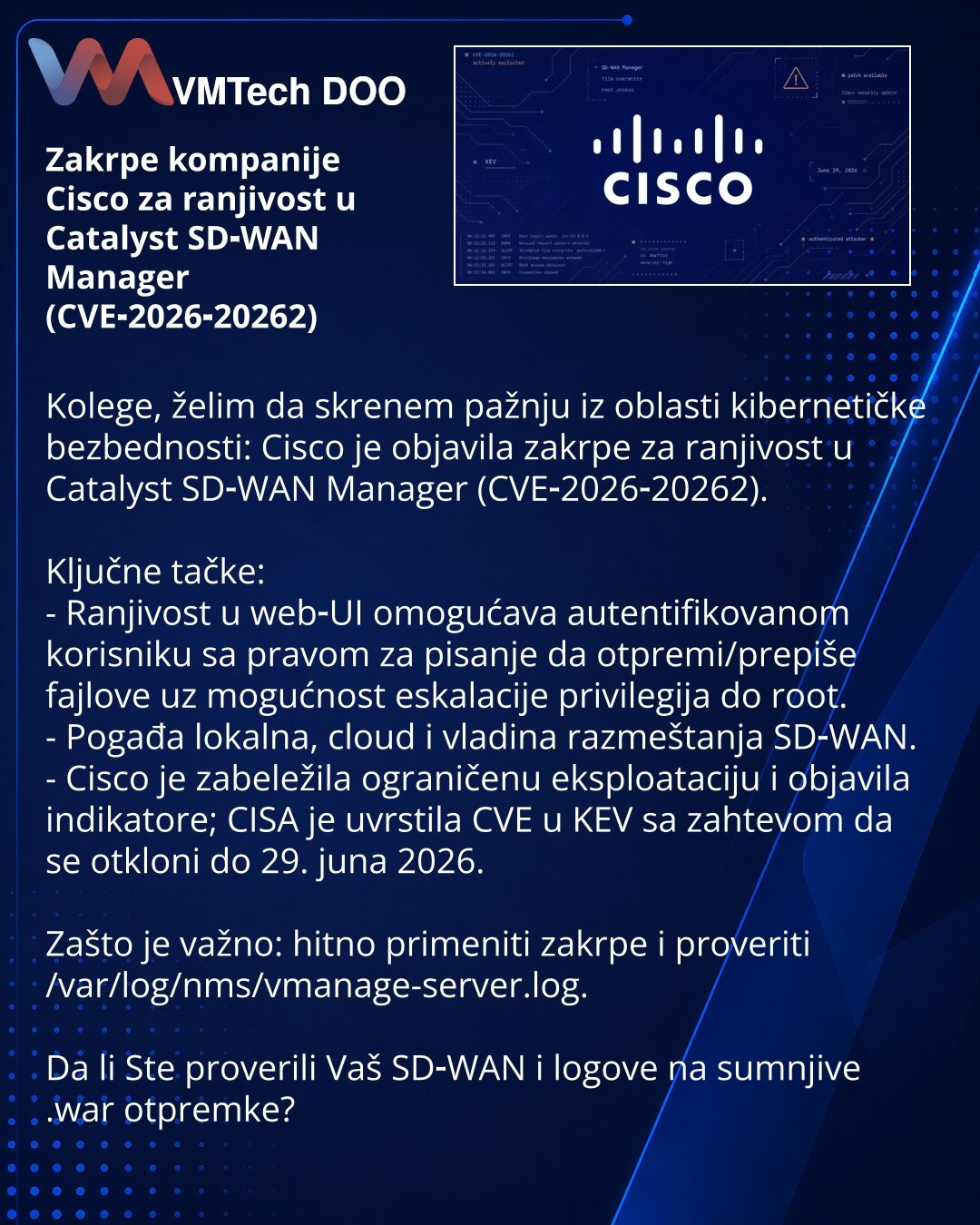 Zakrpe kompanije Cisco za ranjivost u Catalyst SD‑WAN Manager (CVE‑2026‑20262)

Kolege, želim da skrenem pažnju iz oblasti kibernetičke bezbednosti: Cisco je objavila zakrpe za ranjivost u Catalyst SD‑WAN Manager (CVE‑2026‑20262).

Ključne tačke:
- Ranjivost u web‑UI omogućava autentifikovanom korisniku sa pravom za pisanje da otpremi/prepiše fajlove uz mogućnost eskalacije privilegija do root.
- Pogađa lokalna, cloud i vladina razmeštanja SD‑WAN.
- Cisco je zabeležila ograničenu eksploataciju i