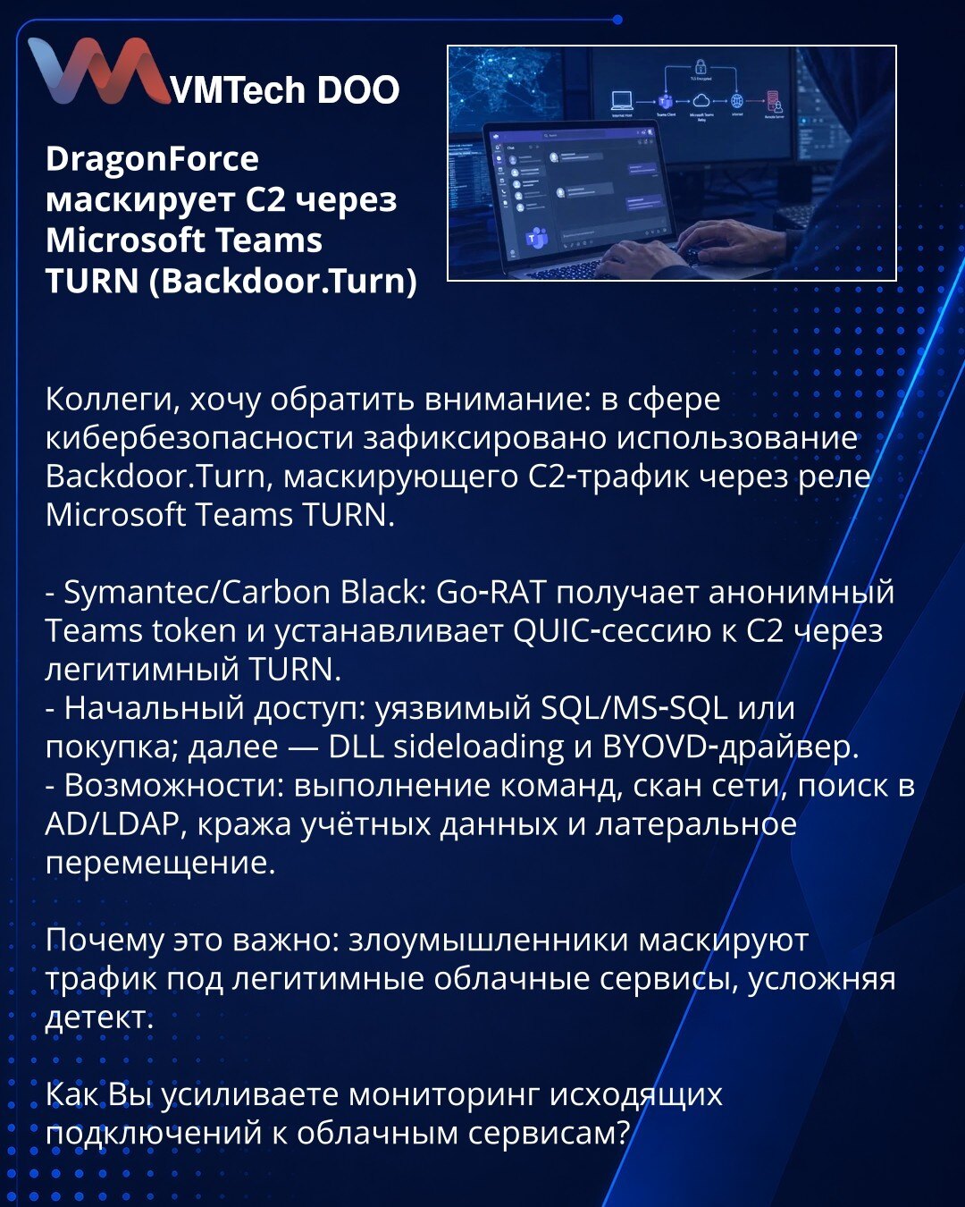 DragonForce maskira C2 preko Microsoft Teams TURN (Backdoor.Turn)

Kolege, želim skrenuti pažnju: u oblasti kibernetske bezbednosti zabeleženo je korišćenje Backdoor.Turn, koji maskira C2 saobraćaj preko Microsoft Teams TURN releja.

- Symantec/Carbon Black: Go‑RAT dobija anonimni Teams token i uspostavlja QUIC sesiju ka C2 preko legitimnog TURN-a.
- Početni pristup: ranjivi SQL/MS‑SQL ili kupovina; zatim — DLL sideloading i BYOVD drajver.
- Mogućnosti: izvršavanje komandi, skeniranje mreže, pre