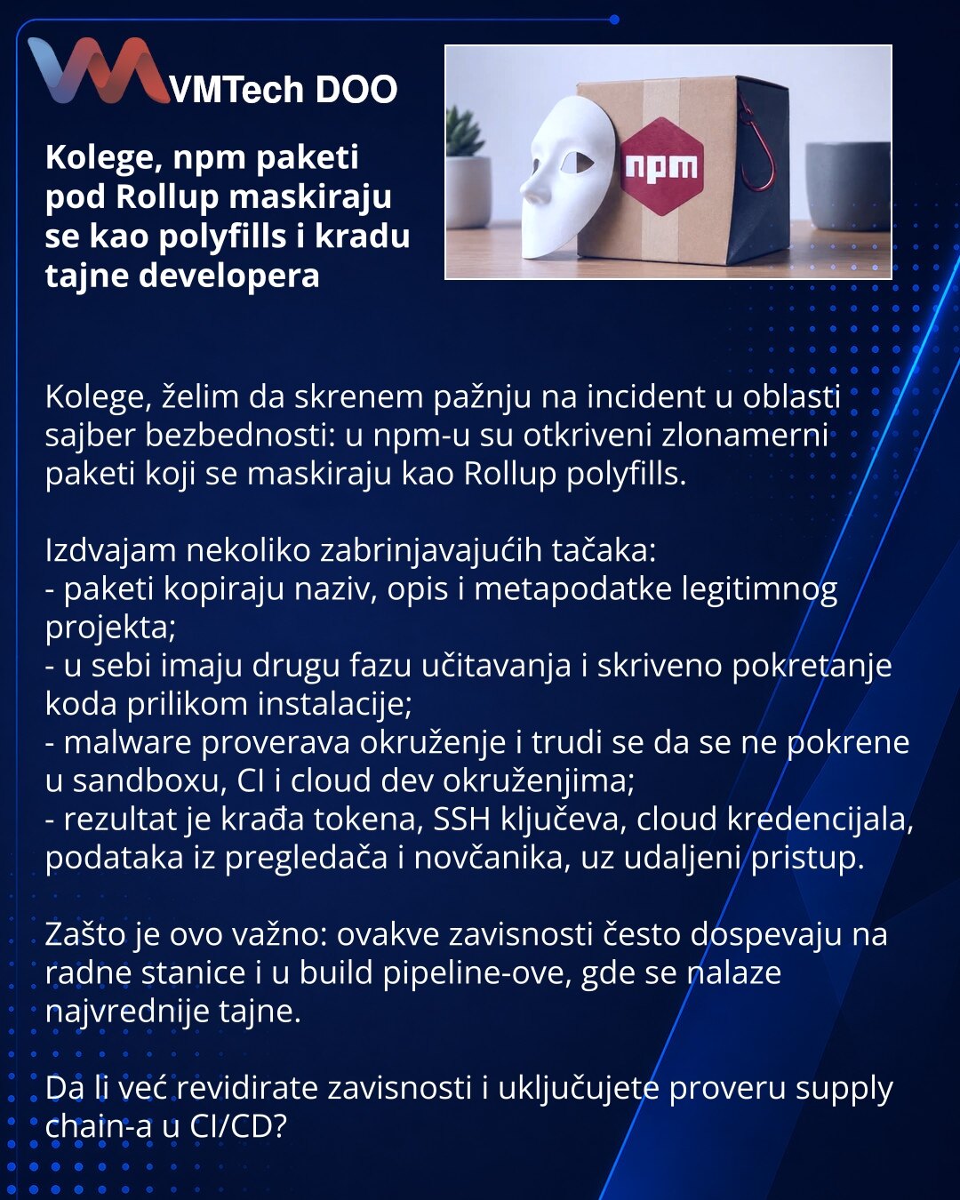 Kolege, npm paketi pod Rollup maskiraju se kao polyfills i kradu tajne developera

Kolege, želim da skrenem pažnju na incident u oblasti sajber bezbednosti: u npm-u su otkriveni zlonamerni paketi koji se maskiraju kao Rollup polyfills.

Izdvajam nekoliko zabrinjavajućih tačaka:
- paketi kopiraju naziv, opis i metapodatke legitimnog projekta;
- u sebi imaju drugu fazu učitavanja i skriveno pokretanje koda prilikom instalacije;
- malware proverava okruženje i trudi se da se ne pokrene u sandboxu,