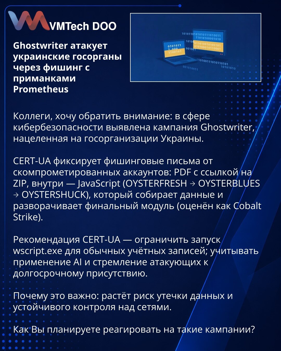 Ghostwriter napada ukrajinske državne organe putem phishinga sa mamcima Prometheus

Kolege, želim da skrenem pažnju: u oblasti sajber bezbednosti otkrivena je kampanja Ghostwriter usmerena na državne institucije Ukrajine.

CERT-UA beleži phishing mejlove sa kompromitovanih naloga: PDF sa linkom na ZIP, u kojem je JavaScript (OYSTERFRESH → OYSTERBLUES → OYSTERSHUCK) koji prikuplja podatke i raspoređuje finalni modul (ocenjen kao Cobalt Strike).

Preporuka CERT-UA — ograničiti pokretanje wscript.e