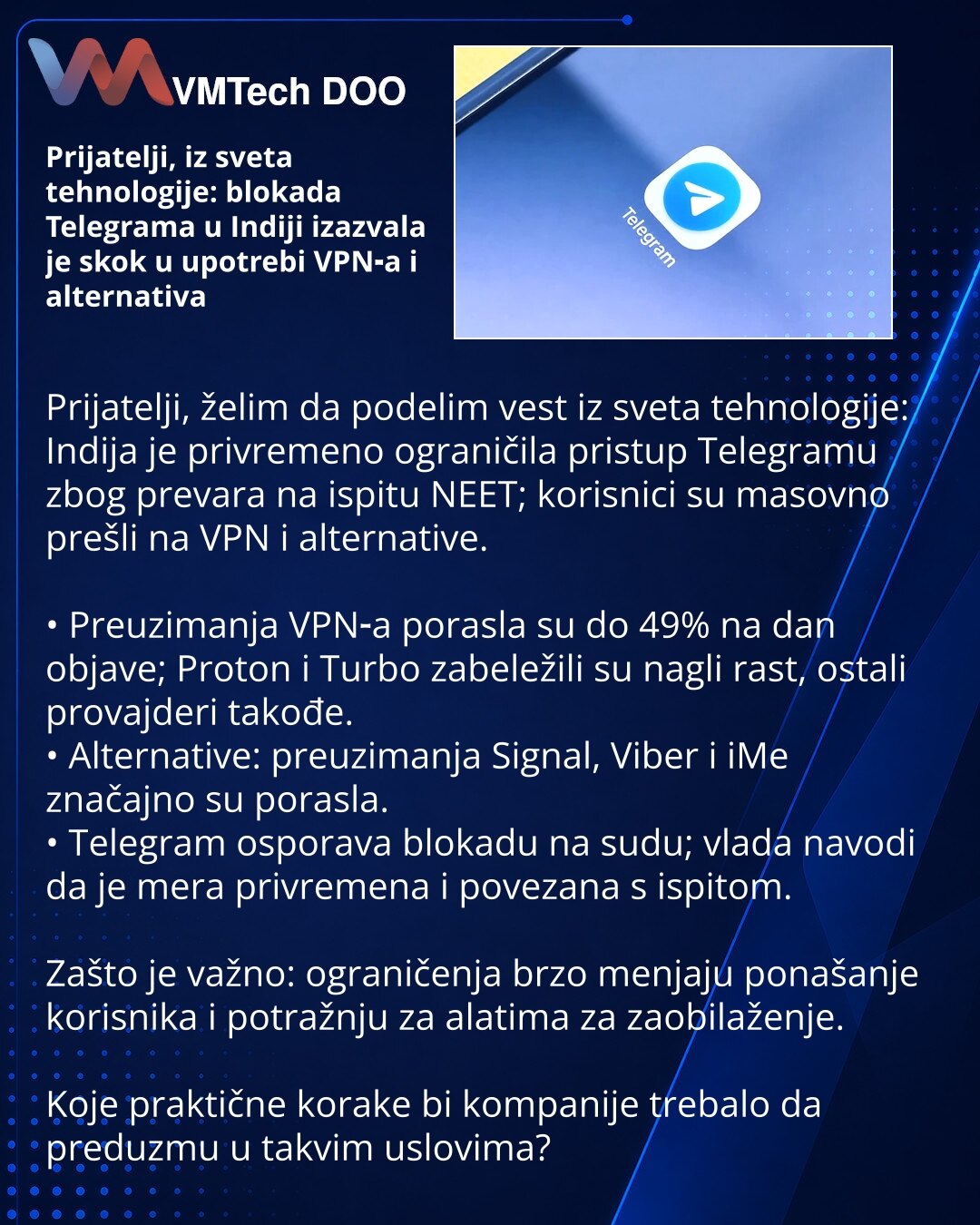 Prijatelji, iz sveta tehnologije: blokada Telegrama u Indiji izazvala je skok u upotrebi VPN‑a i alternativa

Prijatelji, želim da podelim vest iz sveta tehnologije: Indija je privremeno ograničila pristup Telegramu zbog prevara na ispitu NEET; korisnici su masovno prešli na VPN i alternative.

• Preuzimanja VPN‑a porasla su do 49% na dan objave; Proton i Turbo zabeležili su nagli rast, ostali provajderi takođe.
• Alternative: preuzimanja Signal, Viber i iMe značajno su porasla.
• Telegram ospor
