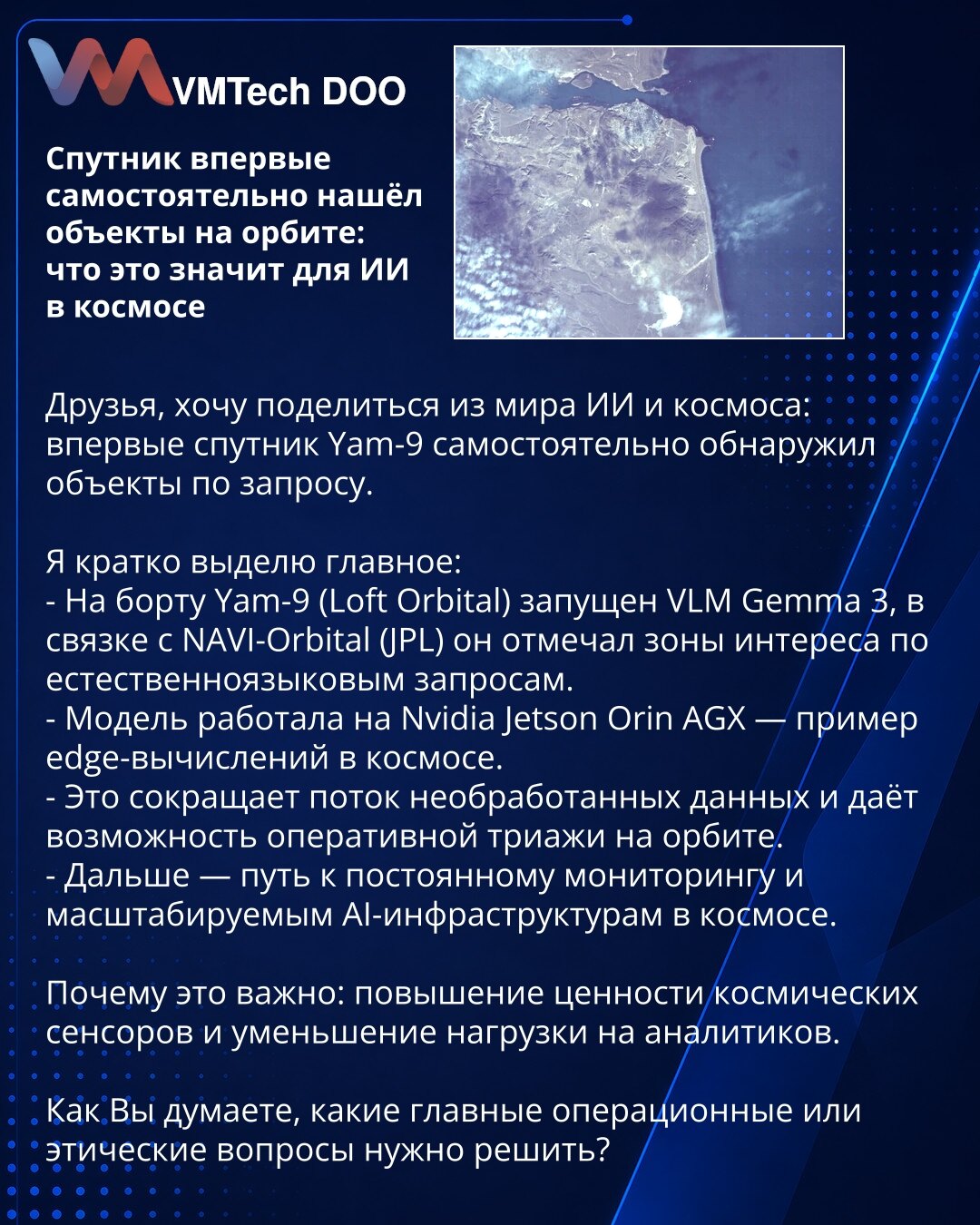 Satelit prvi put samostalno detektovao objekte na orbiti: šta to znači za AI u svemiru

Poštovani, želim da podelim iz sveta veštačke inteligencije i svemira: satelit Yam‑9 prvi put je samostalno detektovao objekte po zahtevu.

Kratko izdvajam najvažnije:
- Na brodu Yam‑9 (Loft Orbital) pokrenut je VLM Gemma 3, u saradnji sa NAVI‑Orbital (JPL) označavao je zone interesovanja na osnovu prirodnojezičkih upita.
- Model je radio na Nvidia Jetson Orin AGX — primer edge‑računanja u svemiru.
- Ovo sman