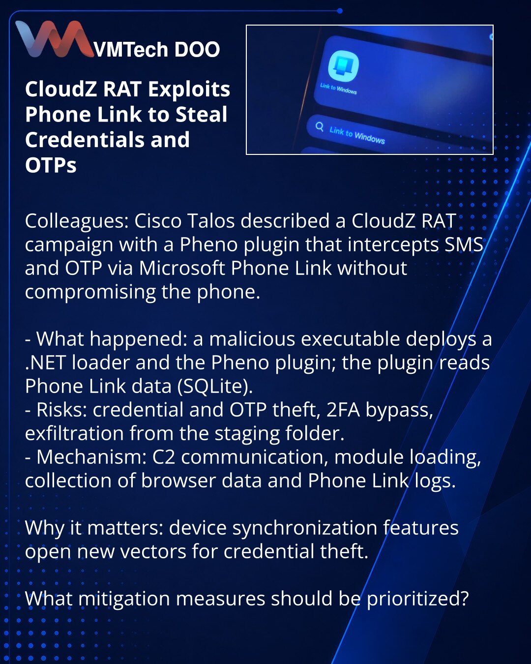 CloudZ RAT koristi Phone Link za krađu pristupnih podataka i OTP

Kolege, želim da skrenem pažnju iz oblasti kibernetičke bezbednosti. Cisco Talos opisuje napad CloudZ RAT sa dodatkom Pheno: kroz Microsoft Phone Link presreću SMS i OTP bez kompromitovanja telefona.

- Šta se dogodilo: lažni izvršni fajl instalira .NET loader i dodatak Pheno; dodatak čita Phone Link podatke (SQLite).
- Rizici: krađa pristupnih podataka i OTP, zaobilaženje 2FA, eksfiltracija podataka iz staging fascikle.
- Mehanik