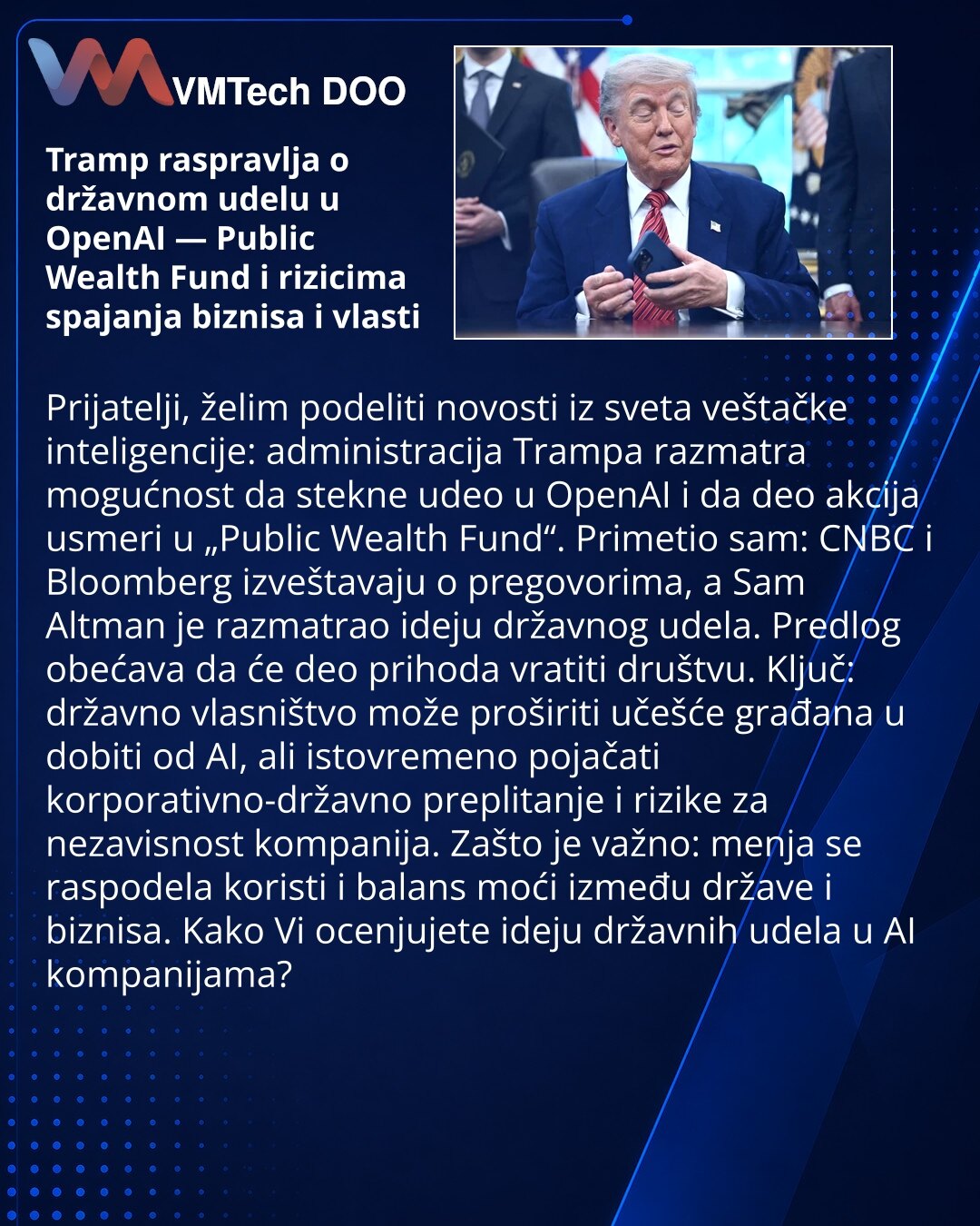 Tramp raspravlja o državnom udelu u OpenAI — Public Wealth Fund i rizicima spajanja biznisa i vlasti

Prijatelji, želim podeliti novosti iz sveta veštačke inteligencije: administracija Trampa razmatra mogućnost da stekne udeo u OpenAI i da deo akcija usmeri u „Public Wealth Fund“. Primetio sam: CNBC i Bloomberg izveštavaju o pregovorima, a Sam Altman je razmatrao ideju državnog udela. Predlog obećava da će deo prihoda vratiti društvu. Ključ: državno vlasništvo može proširiti učešće građana u dob
