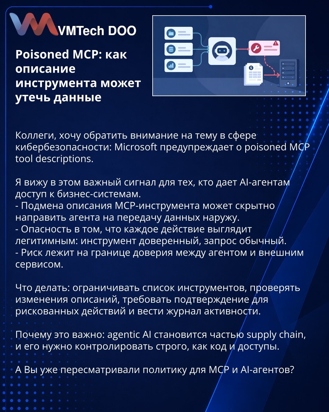 Poisoned MCP: kako opis alata može da otkrije podatke

Kolege, želim da skrenem pažnju na temu iz sajber bezbednosti: Microsoft upozorava na poisoned MCP tool descriptions.

U ovome vidim važan signal za sve koji AI agentima daju pristup poslovnim sistemima.
- Izmena opisa MCP alata može prikriveno da navede agenta da pošalje podatke spolja.
- Opasnost je u tome što svaka radnja deluje legitimno: alat je pouzdan, zahtev je uobičajen.
- Rizik leži na granici poverenja između agenta i spoljne uslu