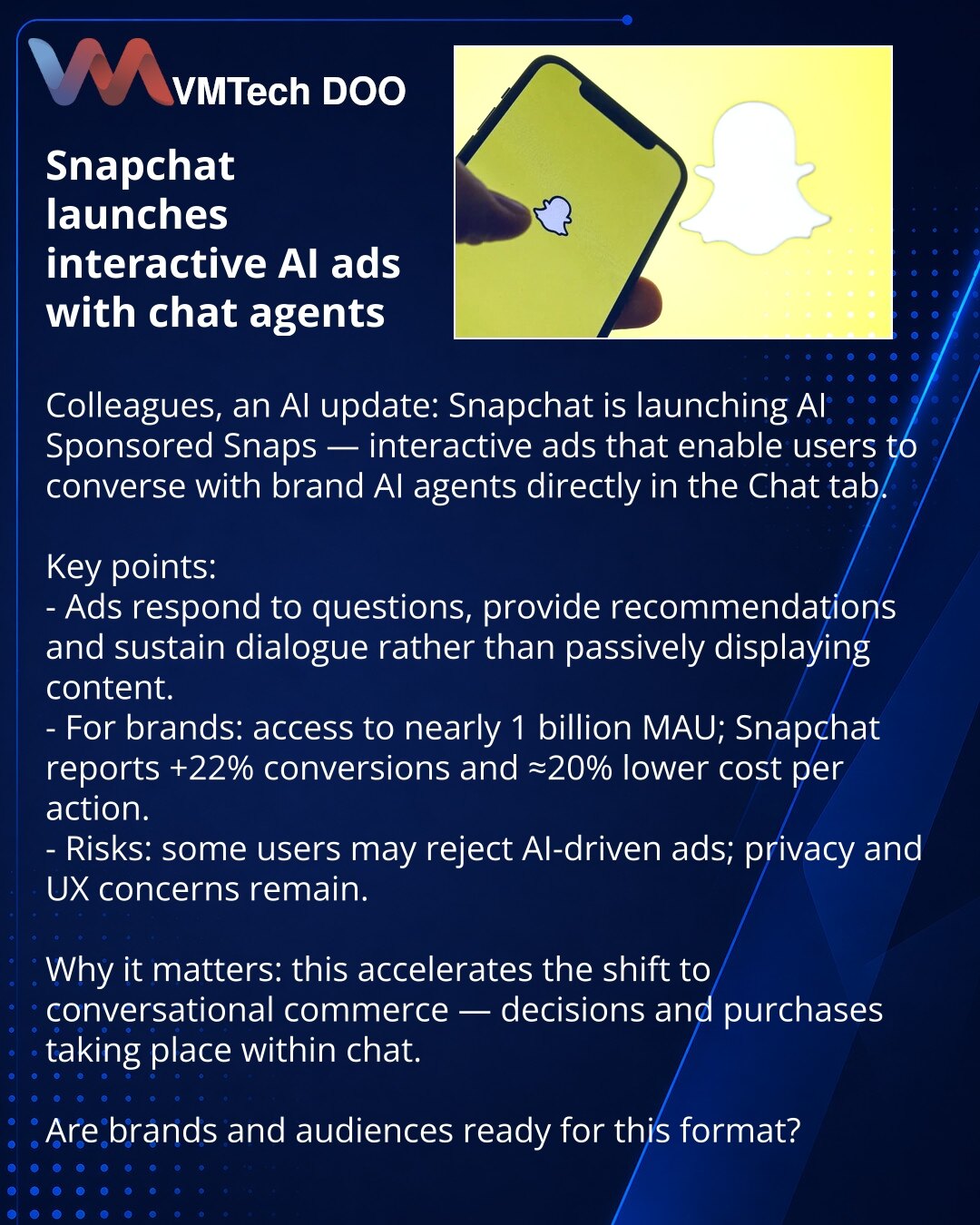 Snapchat pokreće interaktivno oglašavanje sa AI-agentima u kartici Chat

Poštovani, želim da podelim vest iz oblasti veštačke inteligencije: Snapchat uvodi AI Sponsored Snaps — interaktivne oglase koji korisnicima omogućavaju komunikaciju sa AI-agentima brendova direktno u kartici Chat.

Ključne tačke:
- Oglasi odgovaraju na pitanja, daju preporuke i vode dijalog umesto pasivnog prikaza.
- Za brendove: pristup gotovo milijardi MAU; Snapchat beleži +22% konverzija i ≈20% niže troškove po akciji.
