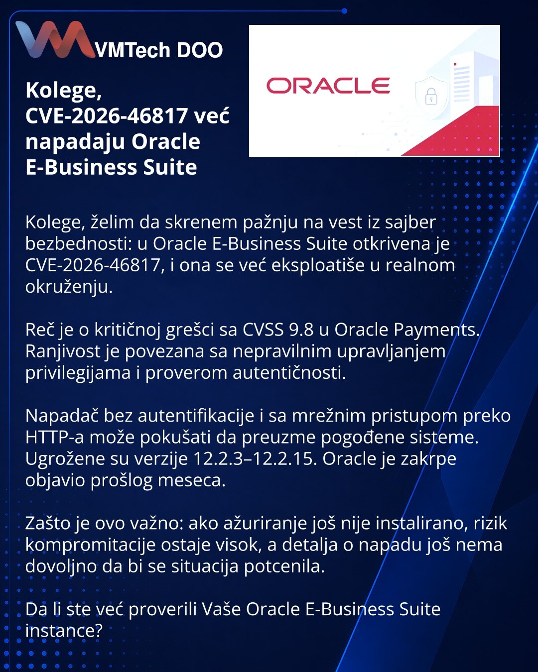 Kolege, CVE-2026-46817 već napadaju Oracle E-Business Suite

Kolege, želim da skrenem pažnju na vest iz sajber bezbednosti: u Oracle E-Business Suite otkrivena je CVE-2026-46817, i ona se već eksploatiše u realnom okruženju.

Reč je o kritičnoj grešci sa CVSS 9.8 u Oracle Payments. Ranjivost je povezana sa nepravilnim upravljanjem privilegijama i proverom autentičnosti.

Napadač bez autentifikacije i sa mrežnim pristupom preko HTTP-a može pokušati da preuzme pogođene sisteme. Ugrožene su verzije