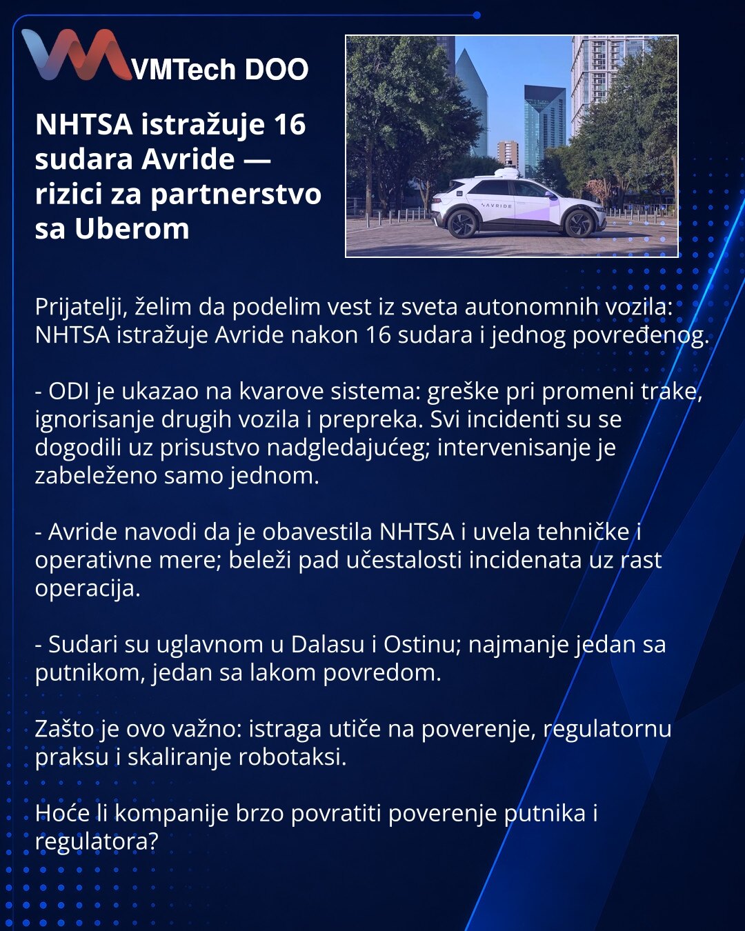 NHTSA istražuje 16 sudara Avride — rizici za partnerstvo sa Uberom

Prijatelji, želim da podelim vest iz sveta autonomnih vozila: NHTSA istražuje Avride nakon 16 sudara i jednog povređenog.

- ODI je ukazao na kvarove sistema: greške pri promeni trake, ignorisanje drugih vozila i prepreka. Svi incidenti su se dogodili uz prisustvo nadgledajućeg; intervenisanje je zabeleženo samo jednom.

- Avride navodi da je obavestila NHTSA i uvela tehničke i operativne mere; beleži pad učestalosti incidenata