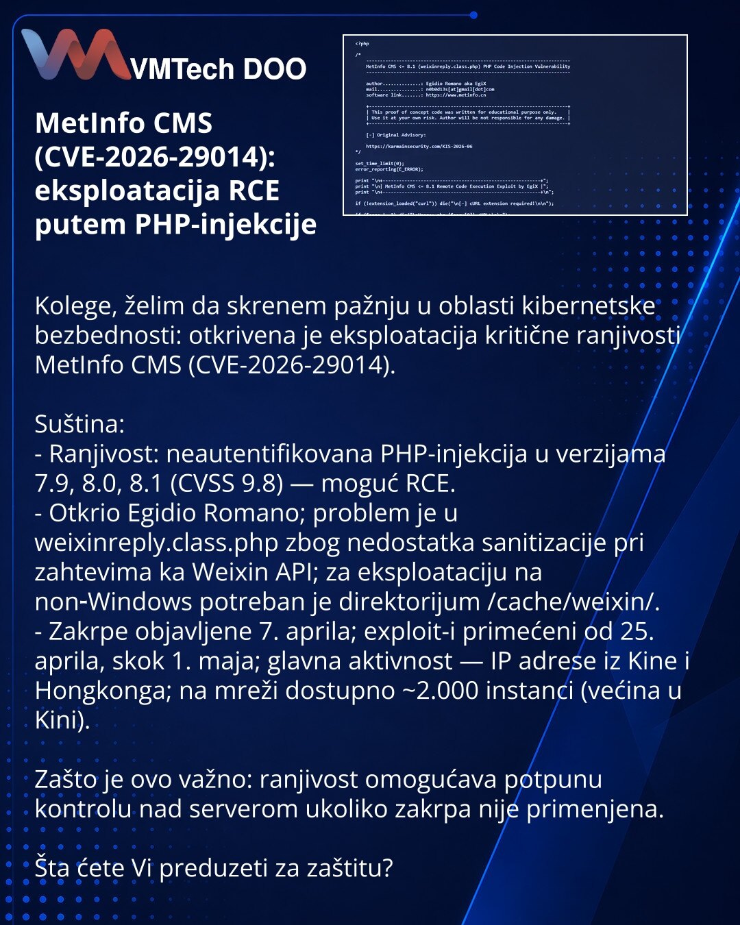 MetInfo CMS (CVE-2026-29014): eksploatacija RCE putem PHP-injekcije

Kolege, želim da skrenem pažnju u oblasti kibernetske bezbednosti: otkrivena je eksploatacija kritične ranjivosti MetInfo CMS (CVE-2026-29014).

Suština:
- Ranjivost: neautentifikovana PHP-injekcija u verzijama 7.9, 8.0, 8.1 (CVSS 9.8) — moguć RCE.
- Otkrio Egidio Romano; problem je u weixinreply.class.php zbog nedostatka sanitizacije pri zahtevima ka Weixin API; za eksploataciju na non‑Windows potreban je direktorijum /cache/w