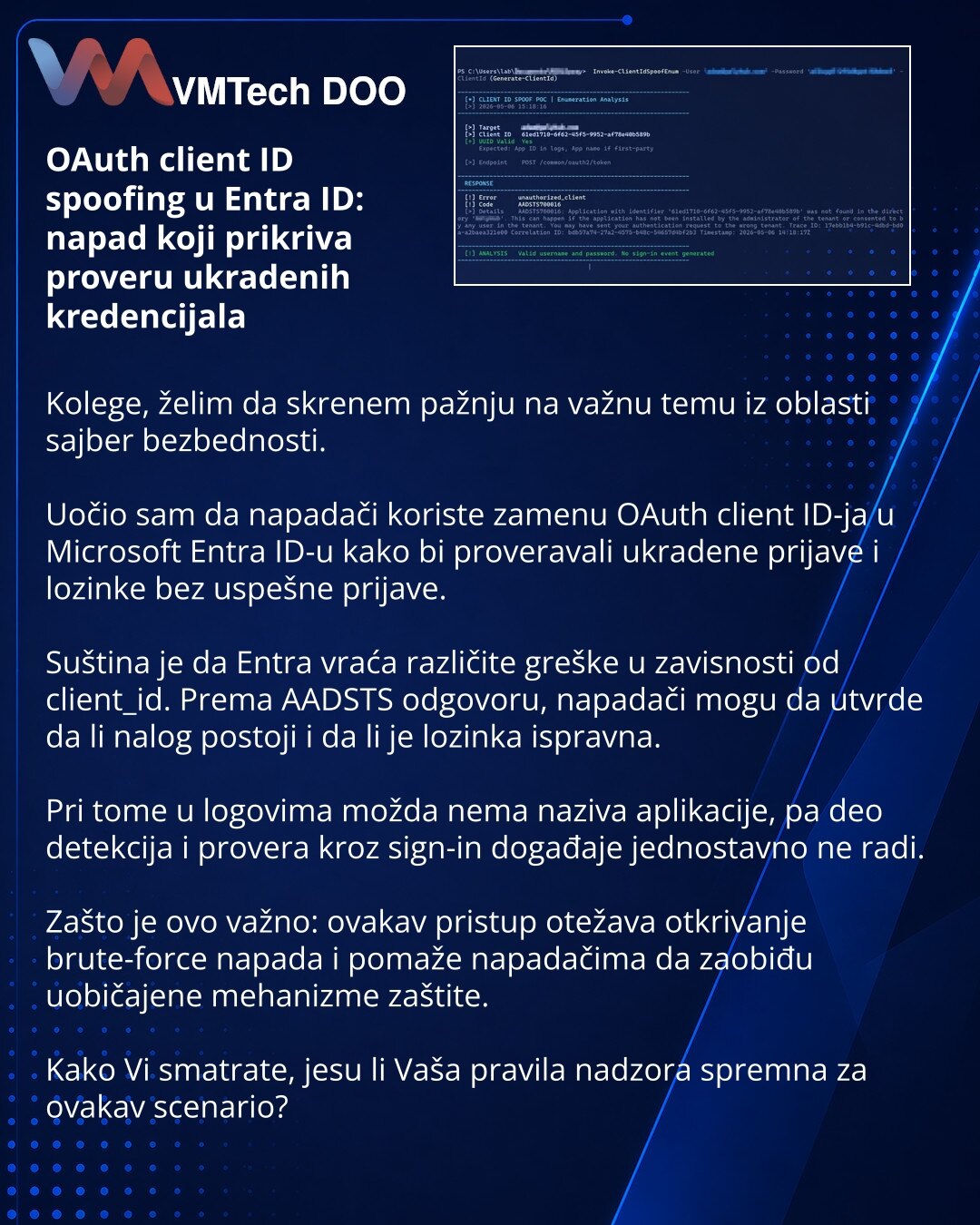 OAuth client ID spoofing u Entra ID: napad koji prikriva proveru ukradenih kredencijala

Kolege, želim da skrenem pažnju na važnu temu iz oblasti sajber bezbednosti.

Uočio sam da napadači koriste zamenu OAuth client ID-ja u Microsoft Entra ID-u kako bi proveravali ukradene prijave i lozinke bez uspešne prijave.

Suština je da Entra vraća različite greške u zavisnosti od client_id. Prema AADSTS odgovoru, napadači mogu da utvrde da li nalog postoji i da li je lozinka ispravna.

Pri tome u logovim