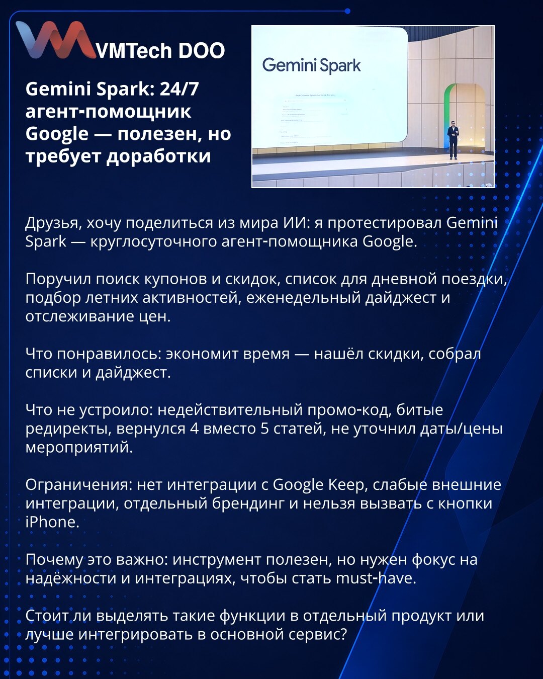 Gemini Spark: 24/7 agentski pomoćnik Google‑a — koristan, ali zahteva doradu

Poštovani, testirao sam Gemini Spark — 24/7 agentskog pomoćnika Google‑a.

Zadužio sam ga za kupone i popuste, spisak za jednodnevni izlet, izbor letnjih aktivnosti, nedeljni digest i praćenje cena.

Dobra strana: štedi vreme — našao je popuste i sastavio spiskove i digest.
Negativno: nevažeći promo‑kod, pokvareni redirekti, vratio 4 umesto 5 članaka, nije precizirao datume i cene.

Ograničenja: nema integracije s Goog