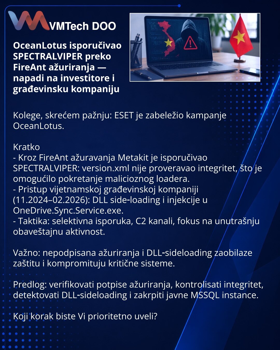 OceanLotus isporučivao SPECTRALVIPER preko FireAnt ažuriranja — napadi na investitore i građevinsku kompaniju

Kolege, skrećem pažnju: ESET je zabeležio kampanje OceanLotus.

Kratko
- Kroz FireAnt ažuravanja Metakit je isporučivao SPECTRALVIPER: version.xml nije proveravao integritet, što je omogućilo pokretanje malicioznog loadera.
- Pristup vijetnamskoj građevinskoj kompaniji (11.2024–02.2026): DLL side‑loading i injekcije u OneDrive.Sync.Service.exe.
- Taktika: selektivna isporuka, C2 kanali,