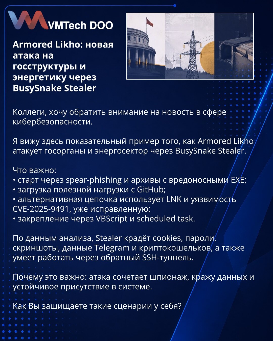 Armored Likho: nova napad na državne institucije i energetiku preko BusySnake Stealer

Kolege, želim da skrenem pažnju na vest iz oblasti sajber bezbednosti.

Ovde vidimo upečatljiv primer kako Armored Likho napada državne organe i energetski sektor preko BusySnake Stealer.

Šta je važno:
• početak kroz spear-phishing i arhive sa zlonamernim EXE fajlovima;
• preuzimanje korisnog opterećenja sa GitHub-a;
• alternativni lanac koristi LNK i ranjivost CVE-2025-9491, već zakrpljenu;
• učvršćivanje pr