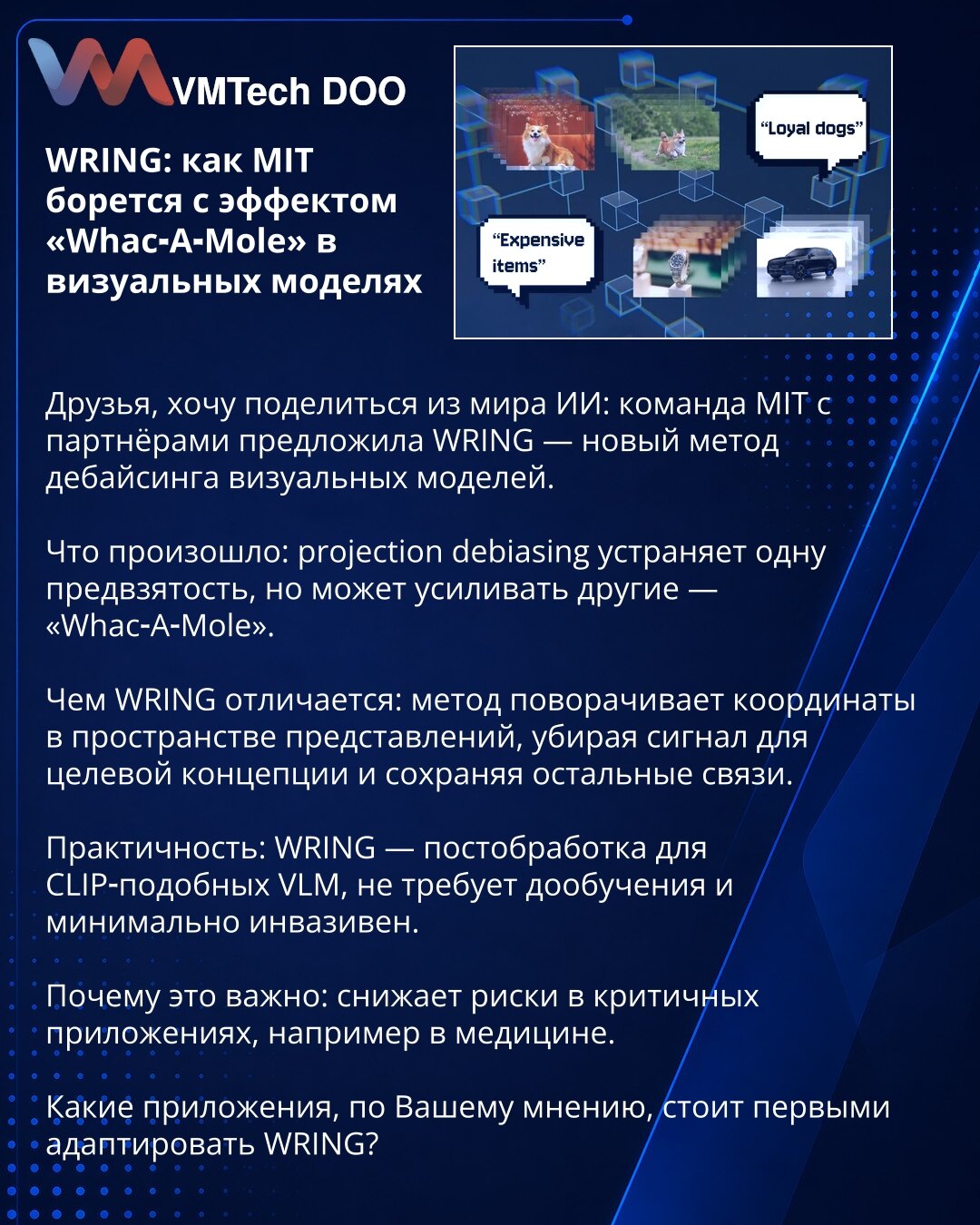 WRING: kako MIT suzbija efekat „Whac‑A‑Mole“ u vizuelnim modelima

Poštovani, želim podeliti iz sveta veštačke inteligencije: tim MIT-a sa partnerima predložio je WRING — novi metod debajzovanja vizuelnih modela.

Šta se desilo: projection debiasing uklanja jednu pristrasnost, ali može pojačati druge — „Whac‑A‑Mole“.

Po čemu se WRING razlikuje: metoda rotira koordinate u prostoru reprezentacija, uklanja signal za ciljnu koncepciju i zadržava ostale veze.

Praktičnost: WRING je postobrada za CLI