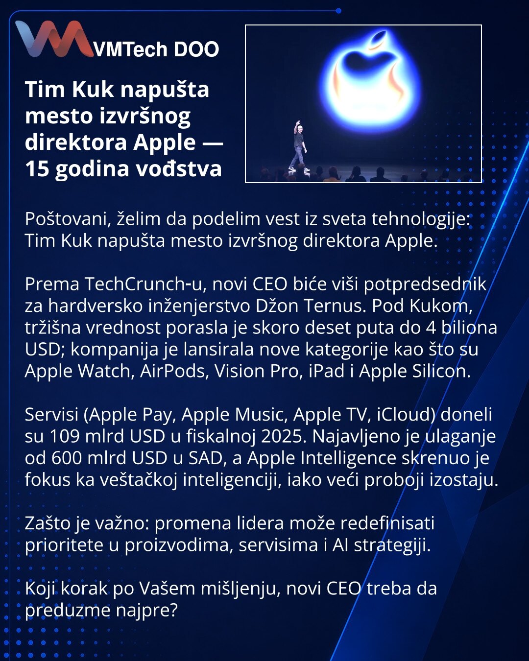 Tim Kuk napušta mesto izvršnog direktora Apple — 15 godina vođstva

Poštovani, želim da podelim vest iz sveta tehnologije: Tim Kuk napušta mesto izvršnog direktora Apple.

Prema TechCrunch‑u, novi CEO biće viši potpredsednik za hardversko inženjerstvo Džon Ternus. Pod Kukom, tržišna vrednost porasla je skoro deset puta do 4 biliona USD; kompanija je lansirala nove kategorije kao što su Apple Watch, AirPods, Vision Pro, iPad i Apple Silicon.

Servisi (Apple Pay, Apple Music, Apple TV, iCloud) don